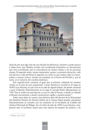 La Hermandad de Nuestra Señora de La Aurora María: Documentos para su estudio




duda de por qué algo más de una década de diferencia, máxime cuando parece
a todas luces que Medina Conde está escribiendo basándose en documentos
que está consultando, por la coincidencia de ambos relatos y de las personas
citadas. El segundo matiz, menos importante, quizás, su primera ubicación, calle
San Jacinto y calle del Rosal el segundo. Lo cierto es que ambas calles se encon-
traban a escasos metros, siendo casi paralelas en el barrio del Perchel y, por lo
tanto, en el entorno del cenobio dominico.
     Este segundo texto continúa, al igual que el primero, relatando los avatares
vividos en el seno de esta corporación. A Juan Sánchez le sucedió en el cargo en
1698 Lucas Navarro, el cual vivía en la calle de Agustín Parejo, de donde comenzó
a sacar el Rosario. Posteriormente en el cargo le sucedió Pedro Alburquerque en
1705. Éste le cedió una sala baja de su casa en calle la Puente, a donde se trasladó
el Rosario nuevamente y donde construyeron capilla y camarín propio10.
     Todos estos datos en cuanto a los primeros años del devenir de la Hermandad
del Santísimo Rosario de Nuestra Señora de la Aurora María pueden constatarse
fehacientemente al cruzarlos con los existentes en la Escribanía de Cabildo del
Archivo Municipal de Málaga. Así, el veinte de julio de 1698, Lucas Navarro, com-
pareció ante el escribano mayor para una especie de traspaso de poderes y de


10
     Ibidem, fols, 82,83



                                           475
 