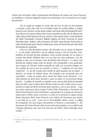 Rafael Retana Rojano



recibir por inventario todo el patrimonio del Rosario de manos de Lucas Navarro,
su fundador y máximo dirigente hasta esos momentos. Así se enumera en el citado
documento:

            “En la ciudad de malaga en veinte días del mes de julio de mil seicientos
       y noventa y ocho años ante mi el escribano maior de cavildo publico y testigos
       pareció Lucas Navarro vezino desta ciudad y hermano dela hermandad del santí-
       simo Rosario de nuestra Señora dela Aurora quetodos los días sale de alba por las
       calles desta ciudad aquien doi fe que conozco y dixo quede orden y consentimiento
       del Padre Presantador Francisco Balledo religioso del Real Convento de Santo
       Domingo desta ciudad y delos hermanos del dicho santo Rosario harecevido de
       mano del hermano Juan Sanchez Rodero por vienes del Santo Rosario dela dicha
       hermandad los siguientes.-
            Una cruz alta demadera conque sale elrosario con su carcas de Baquita
       […] y dos paños dehombros uno de tafetán rosado y otro de brocado: unes-
       tandarte de brocado forrado entafetan verde sencillo armado con su hasta y
       escudo: diez faroles debidrio altos con sus astas los ocho ordinarios y los dos
       grandes y estos con sus fundas: otros dos faroles dela misma […] e mano: una
       farolera de madera enque etran los faroles: dos campanillas y otra quebrada:
       una imagen de Nuestra Señora pequeña de talla con sucorona deplata con
       dos vestidos de razo el uno en carnado y el otro […] cadauno con siete lasos
       conforme[…] a los del vestido una estrella de plata quepesa dos de plata[…]
       elpecho: un manto de tafetán seleste: dos frontales uno encarnado roto con
       sucamilla[…] todos los quales dicen vienen del dicho Lucas Navarro[…] re-
       cibió demano de dicho Juan Sanchez y para su poder en mi presencia deque
       doy fe[…] seobligo de tenerlos en supoder como vienen dela dicha hermandad
       para con ellos sacar el dicho Santo Rosario todos los días el alba como se acos-
       tumbra en lugar del dicho hermano Juan Sanchez y con el suso dicho[…] que
       por presio ausentarse desta ciudad el dicho Padre Presentado y hermanos del
       dicho Santo Rosario le han nombrado y sostenguido? en su lugar por hermano
       maior para el dicho santo excersisio y si Dios no lo permita en algún tiempo
       faltare descaiese dicho Santo Rosario o por defecto de hermanos que asistan
       o por falta de su con[…] por esto le fuerenpedidos dichos vienes se obliga
       de entregarlos con mas losque nuevamente se hisieren y aumentasen […]los
       hermanos del Santo Rosario dela Aurora desta hermandad y en su defecto ala
       Cofradia delrosario sita enel real convento del Señor Santo Domingo desta
       ciudad…”11


11
     (A)rchivo (M)unicipal de (M)álaga. Escribanía de Cabildo. Leg. 46. Tomo I. Año 1698. Fols.
       166r y v.



                                             476
 