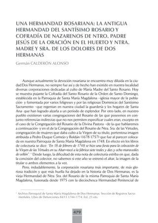 UNA HERMANDAD ROSARIANA: LA ANTIGUA
HERMANDAD DEL SANTÍSIMO ROSARIO Y
COFRADÍA DE NAZARENOS DE NTRO. PADRE
JESÚS DE LA ORACIÓN EN EL HUERTO Y NTRA.
MADRE Y SRA. DE LOS DOLORES DE DOS
HERMANAS
Germán CALDERÓN ALONSO



     Aunque actualmente la devoción rosariana se encuentra muy diluida en la ciu-
dad Dos Hermanas, no siempre fue así y de hecho han existido en nuestra localidad
diversas corporaciones dedicadas al culto de María Madre del Santo Rosario. Hoy
se muestra pujante la Cofradía del Santo Rosario de la Orden de Santo Domingo,
establecida en la Parroquia de Santa María Magdalena –iglesia mayor de la pobla-
ción- y fomentada por varios feligreses y por las religiosas Dominicas del Santísimo
Sacramento –que regentan en nuestra ciudad la guardería y los hogares de Santa
Ana- que han logrado alzarla a un período de esplendor. Por otro lado, en nuestro
pueblo existieron varias congregaciones del Rosario de las que poseemos en con-
junto referencias indirectas que no nos permiten especificar cuales eran, excepto en
el caso de la Congregación del Rosario de la Divina Pastora –de la que hablaremos
a continuación- y en el de la Congregación del Rosario de Ntra. Sra. de las Virtudes,
congregación de mujeres que daba culto a la Virgen de su título, portentosa imagen
atribuida a Pedro Duque Cornejo y Roldán (1678-1757) que fue al parecer coloca-
da en nuestra Parroquia de Santa María Magdalena en 1748. En efecto en los libros
de colecturía se dice: “En 18 de febrero de 1748 se hizo una fiesta para la colocación de
la Virgen de las Virtudes en su Altar=tocó a la fábrica siete reales y dies y ocho maravedíes
de vellón”. 1 Desde luego, la dificultad de esta nota de colecturía estriba en que, dada
la concisión del colector, no sabemos si este año se estrenó el altar, la imagen de la
titular o ambos elementos a la vez.
     Pero, indudablemente, la corporación rosariana más importante, de más glo-
riosa tradición y que más huella ha dejado en la historia de Dos Hermanas, es la
vieja Hermandad de Ntra. Sra. del Rosario de la misma Parroquia de Santa María
Magdalena, fusionada desde 1975 con la dieciochesca Hermandad Penitencial de


1
    Archivo Parroquial de Santa María Magdalena de Dos Hermanas. Sección de Registros Sacra-
    mentales. Libro de Defunciones 84/13 1744-1774. Fol. 25 vto.




                                             479
 