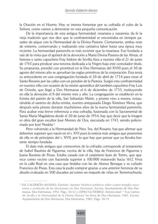 Germán Calderón Alonso



la Oración en el Huerto. Hoy se intenta fomentar por su cofradía el culto de la
Señora, como vamos a demostrar en esta pequeña comunicación.
     De la importancia de esta antigua hermandad, rosariana y nazarena, da fe la
vieja tradición que nos dice que la confraternidad se encontraba en tiempos pa-
sados de pique con la Hermandad de la Divina Pastora. Ciertamente, ambas eran
de entierro, conservando y realizando esta caritativa labor hasta una época muy
reciente. La hermandad pastoreña es más reciente que la rosariana. Fue fundada a
raíz de la visita que el apóstol de la devoción a María Divina Pastora de las Almas, el
famoso y santo capuchino Fray Isidoro de Sevilla, hizo a nuestra villa el 21 de junio
de 1743 para predicar una novena dedicada a la Virgen bajo este consolador título.
Su propuesta, prendió con prontitud en la Dos Hermanas del XVIII pues el 30 de
agosto del mismo año se aprueban las reglas primitivas de la corporación. Ésta tenía
su antecedente en una congregación fundada el 20 de abril de 1734 para rezar el
Santo Rosario por las calles con un pendón de la Pastora. Surgió esta confraternidad
en nuestra villa con ocasión de la misión apostólica del también capuchino Fray Luis
de Oviedo, que llegó a Dos Hermanas el 6 de diciembre de 1733, instituyendo
en ella la devoción el 8 del mismo mes y año. La congregación se estableció en la
Ermita del patrón de la villa, San Sebastián Mártir, y pronto vino a menos, restau-
rándola el santero de dicha ermita, nuestro antepasado Diego Ximénez Mena, que
después sería prioste durante muchísimos años de la nueva hermandad pastoreña.
Para acabar esta breve referencia a esta cofradía, fusionada con la Sacramental de
Santa María Magdalena desde el 20 de junio de 1954, hay que decir que la imagen
es obra del gran escultor José Montes de Oca, ejecutada en 1743, siendo policro-
mada por José Nodela.2
     Pero volviendo a la Hermandad de Ntra. Sra. del Rosario, hay que afirmar que
debemos suponer que nació en el s. XVI pues la noticia más antigua que poseemos
de ella es de principios del s. XVII, por lo que hay que pensar que ya llevaba bas-
tante tiempo fundada.
     El dato más antiguo que conocemos de la cofradía corresponde al testamento
de Isabel Bautista de Figueroa, vecina de la villa, hija de Francisco de Figueroa y
Juana Bautista de Pozas. Estaba casada con el carpintero Juan de Torres, que apa-
rece como vecino con hacienda superior a 100.000 maravedís hacia 1612. Vivía
en la calle Real en una casa que lindaba con las de Alonso Benegas y su cuñado
Francisco de Pozas. Esta casa la pudo comprar gracias a una anterior herencia de su
abuelo evaluada en 500 ducados así como un majuelo de viñas en Torremochuela.


2
    Vid. CALDERÓN ALONSO, Germán: Apuntes histórico-artísticos sobre cuatro templos naza-
    renos y evolución de las devociones en Dos Hermanas. Excmo. Ayuntamiento de Dos Her-
    manas. Dos Hermanas, 1992. Págs. 50-52 y LÓPEZ GUTIÉRREZ, Antonio José: “ Fray Isidoro
    de Sevilla y la Hermandad de la Divina Pastora” en Feria de Dos Hermanas 1983. Excmo.
    Ayuntamiento de Dos Hermanas. Dos Hermanas, 1983. Págs. 18-19.



                                            480
 