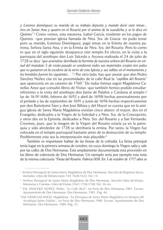 Germán Calderón Alonso



y Lorenso domínguez su marido de su trabajo deposito y mando decir siete misas ,
tres en Santa Ana y quatro en el Rosario por el anima de la susodicha y se le dixo en
Quintos”.5 Como vemos, esta nazarena, Isabel García, residente en los pagos de
Quintos –que poseían iglesia llamada de Ntra. Sra. de Gracia- no pudo testar
pero su marido, Lorenzo Domínguez, pagó misas en la Ermita de nuestra pa-
trona, Señora Santa Ana, y en la Ermita de Ntra. Sra. del Rosario. Pero lo cierto
es que en el siglo siguiente desaparece este templo. En efecto, en la visita a la
parroquia del arzobispo don Luis Salcedo y Azcona realizada el 24 de julio de
1728 se dice “que aviendose derribado la hermita de nuestra señora del Rosario en vir-
tud del mandato 5 de visita pasado se vendieron todos sus materiales exepto tres palos
que se gastaron en la escalera de la torre de esta Iglesia y sus tablas en el monumento y
los bendidos fueron los siguientes…”.6 Por otro lado, hay que anotar que don Pedro
Sánchez Núñez cita en las proximidades de la calle Real la “capillita del Rosario”
que aparecería en un catastro de 1760.7 De todas formas según Magdalena Ca-
nellas Anoz que consultó libros de Visitas -que también hemos podido estudiar-
referentes a la visita del arzobispo don Jaime de Palafox y Cardona al templo (
las de 16-IV-1686, febrero de 1692 y abril de 1698l hechas personalmente por
el prelado y las de septiembre de 1691 y junio de 1696 hechas respectivamente
por don Bartolomé Sáez y don José Billota y del Hoyo) se cuenta que en la anti-
gua iglesia de Santa María Magdalena existían cinco altares: el mayor, dos en el
Evangelio, dedicados a la Virgen de la Soledad y a Ntra. Sra. de la Concepción,
y otros dos en la Epístola, dedicados a Ntra. Sra. del Rosario y a San Fernando.
Creemos, pues, que la imagen de la Virgen del Rosario estaría ya en la parro-
quia y sólo alrededor de 1728 se derribaría la ermita. Por tanto, la Virgen fue
colocada en el templo parroquial bastante antes de la destrucción de su templo.
Posiblemente esta sea la interpretación más plausible.8
      También es importante hablar de las fiestas de la cofradía. La fiesta principal
tenía lugar en la primera semana de octubre, en cuyo domingo la Virgen salía y sale
por las calles de Dos Hermanas. Está ampliamente documentada esta procesión en
los libros de colecturía de Dos Hermanas. Un ejemplo sería por ejemplo esta nota
de la misma colecturía “Fiesta del Rosario. Fabrica 008. En 3 de octubre de 1717 años se


5
    Archivo Parroquial de Santa María Magdalena de Dos Hermanas. Sección de Registros Sacra-
    mentales. Libro de Defunciones 74/2 1628-1632. Fol. 14.
6
    Archivo Parroquial de Santa María Magdalena de Dos Hermanas. Sección Libro de Visitas,
    Memorias y Cuentas. Libro de Visitas 316/5 1728-1740. Fol. 36 vto.
7
    Vid. SÁNCHEZ NÚÑEZ, Pedro: “La Calle Real”, en Feria de Dos Hermanas 1981. Excmo.
    Ayuntamiento de Dos Hermanas. Dos Hermanas, 1981. Pág. 44.
8
    Vid. CANELLAS ANOZ, Magdalena: “La Parroquia de Santa María Magdalena en tiempos del
     Arzobispo Jaime Palafox”, en Feria de Dos Hermanas 1989. Excmo. Ayuntamiento de Dos
     Hermanas. Dos Hermanas, 1989. Pág. 53.



                                             482
 