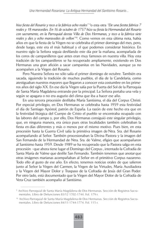 Una Hermandad Rosariana: La Antigua Hermandad del Santísimo Rosario...



hiso fiesta del Rosario y toco a la fabrica ocho reales” 9o esta otra “De una fiestta fabrica 7
reales y 18 maravedies. En 16 de octubre de 1757 hizo su fiesta la Hermandad del Rosario
con sacramento, en la Parroquial deesta Villa de Dos Hermanas, y toco a la fabrica siete
reales y dies y ocho maravedies de vellon”10. Como vemos en esta última nota, había
años en que la fiesta de la Virgen no se celebraba el primer domingo del mes, pero,
desde luego, este era el más habitual y el que podemos considerar histórico. En
nuestro siglo la Señora seguía desfilando este día por la mañana, acompañada de
los coros de campanilleros que antes eran muy famosos en nuestra villa. Hoy esta
tradición de los campanilleros se ha recuperado ampliamente, existiendo en Dos
Hermanas una gran afición a sacar campanitas en las Navidades, aunque ya no
acompañen a la Virgen del Rosario.
     Pero Nuestra Señora no sólo salía el primer domingo de octubre. También era
sacada, siguiendo la tradición de muchos pueblos, el día de la Candelaria, como
atestiguaban nuestros mayores que llegaron a conocer esta costumbre en los prime-
ros años del siglo XX. En ese día la Virgen salía por la Puerta del Sol de la Parroquia
de Santa María Magdalena entrando por la principal. La Señora portaba una vela y
según se apagara o no era augurio del clima que iba a hacer ese año.
     En una tercera procesión desfilaba María Santísima, el día del Corpus Christi.
Por especial privilegio, en Dos Hermanas se celebraba hasta 1959 esta festividad
el día de Santiago Apóstol, patrón de España. La razón de este hecho era que en
la festividad litúrgica del Cuerpo de Cristo el pueblo se encontraba ocupado con
las labores del campo y, por ello, Dos Hermanas consiguió este singular privilegio,
que, en ninguna manera, era único pues otras localidades también celebraban la
fiesta en días diferentes y más o menos por el mismo motivo. Pues bien, en esta
procesión hasta la Guerra Civil salía la primitiva imagen de Ntra. Sra. del Rosario
acompañando al Señor. También procesionaban la Divina Pastora y la imagen del
San Fernando de la Hermandad de Ntra. Sra. de Valme, efigies que acompañaron
al Santísimo hasta 1959. Desde 1989 se ha recuperado que la Pastora salga en esta
procesión –que ahora tiene lugar el Domingo del Corpus-, intentado la Cofradía de
Santa María de Valme que desfile San Fernando. También tenemos que anotar que
otras imágenes marianas acompañaban al Señor en el primitivo Corpus nazareno.
Todo ello al gusto de ese año. En efecto, tenemos noticias orales de que salieron
junto al Señor la Virgen del Carmen, la Virgen de las Virtudes, María Auxiliadora
y la Virgen del Mayor Dolor y Traspaso de la Cofradía de Jesús del Gran Poder.
Por otro lado, está documentado que la Virgen del Mayor Dolor de la Cofradía de
Vera-Cruz también acompaño al Santísimo.

9
     Archivo Parroquial de Santa María Magdalena de Dos Hermanas. Sección de Registros Sacra-
     mentales. Libro de Defunciones 83/12 1702-1744. Fol. 179 r.
10
     Archivo Parroquial de Santa María Magdalena de Dos Hermanas. Sección de Registros Sacra-
     mentales. Libro de Defunciones 84/13 1744-1774. Fol. 115 r.



                                              483
 