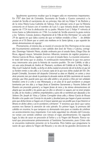 Germán Calderón Alonso



      Igualmente queremos resaltar que la imagen salía en momentos importantes.
En 1707 don José de Grimaldo, Secretario de Estado y Guerra comunicó a la
ciudad de Sevilla el nacimiento de un príncipe, hijo del rey Felipe V de Borbón y
de la reina María Luisa Gabriela de Saboya. Este príncipe sería el que la Historia
conocería en el futuro con el nombre de Luis I y que reinaría desde enero hasta
agosto de 1724 tras la abdicación de su padre. Muerto Luis I, Felipe V volvería al
trono hasta su fallecimiento en 1746. La ciudad de Sevilla anunció la grata noticia
a los “Señores, Concejo, Justicia y Regimiento de la Villa de Dos Hermanas” en carta del
29 de agosto en que daba cuenta de que se habían rendido a Dios “…las debidas
gracias en el Te Deum que se cantó esta mañana en la Santa Iglesia, a que seguirán las
demás demostraciones de regozijo”.
      Prontamente, el mismo día, se reunió el concejo de Dos Hermanas en las casas
del Ayuntamiento asistiendo a este cabildo don José de Vieta y Calcina, corregi-
dor, Domingo Valentín Nieto, alcalde ordinario por el estado llano, Diego Díaz de
Rivas, alguacil mayor, Sebastián Jiménez Albarrán, teniente de regidor perpetuo y
Alonso García de Rivas, regidor a su vez por el estado llano. La reunión únicamen-
te trató del tema que se analiza. A continuación transcribimos la que nos parece
muy interesante acta para la historia de nuestro pueblo: “En este Cabildo, se dijo y
vio una carta firmada de Andres de Thamaris, escribano del Cabildo de la Muy Noble y
Muy Leal Ciudad de Seuilla, su fecha en dicha ciudad en presente día de la fecha en que de
su horden remite a esta uilla y su Concejo copia de la que tuvo dicha ciudad del SSr. Dn.
Joseph Grimaldo, Secretario del despacho Universal su data en Madrid, en veinte y cinco
deste presente mes por donde la participa la deseada noticia del felix nacimiento de nuestro
principe, que Dios guarde para que esta uilla selebre y de gracias a Dios por tan señalado
beneficio como le a echo a esta Monarquía; y en uista de la qual acordaron se pongan
luminarias por tres días y se haga fiesta al Santísimo Sacramento y Nuestra Señora del
Rosario con procesión general y se hagan fiestas de toros y las demas demostraciones de
alegría que sea posible y los gastos que en ellos se ofreciere se saquen, por no tener propios
la uilla, de los medios y arbitrios empeñándolos y para ello se nombran por diputados a los
Señores Dn. Joseph de Vieta y Calcina Corregidor desta uilla y Alonso García de Rivuas
Rexidor a los quales este Concejo les da poder y facultad para que hagan el gasto necesario
para que dichas fiestas se hagan con el mayor aparato que sea posible que el que hisieren se
librara en dichos efetos y asi lo acordaron y firmaron”. Y tenemos que decir que varios
asuntos nos llaman la atención de este párrafo. En primer lugar, la premura del
cabildo en reunirse, lo que tampoco es demasiado raro pues se trataba de celebrar
un acontecimiento muy importante. Con toda seguridad, los oficiales del Concejo,
no verían con sentido celebrar con retraso el regio alumbramiento. En segundo
lugar, la idea de sacar en procesión al Señor y a la Virgen del Rosario. Parece na-
tural que procesionaran primeramente el Santísimo Sacramento, pues Cristo sólo
se encuentra realmente presente en la Eucaristía. Pero habría que preguntarse la
razón de que saliera la Virgen del Rosario y no otra de las grandes devociones de



                                            484
 