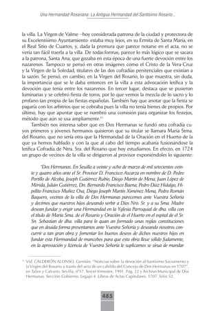 Una Hermandad Rosariana: La Antigua Hermandad del Santísimo Rosario...



la villa. La Virgen de Valme –hoy considerada patrona de la ciudad y protectora de
su Excelentísimo Ayuntamiento- estaba muy lejos, en su Ermita de Santa María, en
el Real Sitio de Cuartos, y, dada la premura que parece notarse en el acta, no se
vería tan fácil traerla a la villa. De todas formas, parece lo más lógico que se sacara
a la patrona, Santa Ana, que gozaba en esta época de una fuerte devoción entre los
nazarenos. Tampoco se pensó en otras imágenes como el Cristo de la Vera-Cruz
y la Virgen de la Soledad, titulares de las dos cofradías penitenciales que existían a
la sazón. Se pensó, en cambio, en la Virgen del Rosario, lo que muestra, sin duda,
la importancia que se le daba entonces en la villa a esta advocación letífica y la
devoción que tenía entre los nazarenos. En tercer lugar, destaca que se pusieron
luminarias y se celebró fiesta de toros, por lo que vemos la mezcla de lo sacro y lo
profano tan propia de las fiestas españolas. También hay que anotar que la fiesta se
pagaría con los arbitrios que se cobraba pues la villa no tenía bienes de propios. Por
último, hay que apuntar que se nombró una comisión para organizar los festejos,
método que aún se usa ampliamente.11
      También nos interesa saber que en Dos Hermanas se fundó otra cofradía cu-
yos primeros y jóvenes hermanos quisieron que su titular se llamara María Stma.
del Rosario, que no sería otra que la Hermandad de la Oración en el Huerto de la
que ya hemos hablado y con la que al cabo del tiempo acabaría fusionándose la
letífica Cofradía de Ntra. Sra. del Rosario que hoy estudiamos. En efecto, en 1724
un grupo de vecinos de la villa se dirigieron al provisor exponiéndoles lo siguiente:

             “Dos Hermanas. En Seuilla a veinte y ocho de marzo de mil setecientos vein-
       te y quatro años ante el Sr. Provisor D. Francisco Ascarza en nombre de D. Pedro
       Portillo de Alcoba, Joseph Gutiérrez Rubio, Diego Martín de Mena, Juan López de
       Mérida, Julián Gutiérrez, Dn. Bernardo Francisco Baena, Pedro Díaz Hidalgo, Hi-
       pólito Francisco Muñoz Osa, Diego Joseph Martín Ximénez Mena, Pedro Román
       Baquero, vecinos de la villa de Dos Hermanas parecemos ante Vuestra Señoría
       y decimos que nuestros hijos deseando serbir a Dios Nro. Sr. y a su Sma. Madre
       desean fundar y erigir una Hermandad en la Yglesia Parroquial de dha. villa con
       el título de María Sma. de el Rosario y Oración de el Huerto en el ospital de el Sr.
       Sn. Sebastian de dha. villa para lo quan an formado unas reglas constituciones
       que en deuida forma presentamos ante Vuestra Señoría y deseando nosotros con-
       currir a tan gran obra y fomentar los buenos deseos de dichos nuestros hijos en
       fundar esta Hermandad de mancebos para que esta obra lleue sólido fudamente,
       en la aprovación y lizencia de Vuestra Señoría le suplicamos se sirua de mandar

11
     Vid. CALDERÓN ALONSO, Germán: “Noticias sobre la devoción al Santísimo Sacramento y
     la Virgen del Rosario a través del acta de un cabildo del Concejo de Dos Hermanas en 1707”,
     en Tabor y Calvario. Sevilla, nº17. Tercer trimestre, 1991. Pág. 22 y Archivo Municipal de Dos
     Hermanas. Sección Gobierno. Legajo 4. Libros de Actas Capitulares. 1707. folio 52.



                                                 485
 