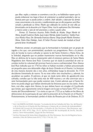 Germán Calderón Alonso



       que dhas. reglas y estatutos se examinen a este fin y no hallándose reparo que lo
       pueda embarazar nos haga el favor de ynterponer su judicial autoridad y dar su
       lizencia para que se pueda juntar y conferir, elejir oficiales y dejecutar las demás
       cosas concernientes a la erección y establecimiento que en ello juzgamos será Dios
       seruido y glorificada su SSma. Madre que edificados los vecinos de esta villa ya
       fervorizados con la deuoción a la Virgen SSma. Assi lo suplicamos Dos Hermanas
       y marzo veinte y siete de mil setecientos y veinte y quatro años.
            Firmas: D. Francisco Ascarza. Pedro Portillo de Alcoba. Diego Martín de
       Mena. Joseph Gutiérrez Rubio. Juan López Mérida. Julián Gutiérrez. Ypólito Fran-
       cisco Muñoz Hosa. Dn. Bernardo Francisco Baena. Diego Joseph Martín Ximénez
       Mena. Pedro Días Hidalgo. Auto: El Señor Provisor mando dar traslado al fiscal
       general deste Arzobispado.”

     Podemos anotar, en principio, que la hermandad es fundada por un grupo de
zagales a los que, con posterioridad, ayudarán sus progenitores. Pero a la preten-
sión de fundar la nueva cofradía se opone la del Santo Entierro y María Stma. de
la Soledad, alegando que no podían mantenerse nuevas hermandades en la villa.
Mas en defensa de la nueva corporación salió el entonces párroco de Santa María
Magdalena don Alonso José Ruiz. Creemos que sin duda la autoridad de este sa-
cerdote inclinó la voluntad del provisor hacia la nueva confraternidad. Don Alonso
José Ruiz indicaba que en 1716 los niños se habían reunido y habían procesionado
un pequeño paso una deleznable efigie de Jesús Orando en el Huerto. Lo hicieron
de esta manera durante dos o tres años, enfriándose luego la devoción. En 1724
decidieron fomentarla de nuevo. Ya no eran niños sino muchachos y, además, los
ayudaban sus padres. El párroco, al que sin duda tanto debe de agradecerle esta
cofradía, contaba que la villa tenía más de 400 vecinos y en ella convivían seis o
siete hermandades pero que podía sostener más. Contó además que el Santo En-
tierro no podía alegar que habían disminuido las limosnas pues no era cierto. Antes
bien, con ellas, según don Alonso, lo que debían hacer era arreglar el Crucificado
que tenían, que seguramente sería la imagen con la que se hacía hasta 1927 la cere-
monia del Descendimiento12. Lo cierto es que en 1725 ya se habla en los libros de
defunciones de la parroquia de que salió la procesión de la Oración en el Huerto.13
Posteriormente, la hermandad cambió el título de Rosario por el de Dolores. El 25


12
     Vid. CALDERÓN ALONSO, Germán: “La fundación de las Cofradías de Ntra. Sra. del Rosario
     y de la Oración en el Huerto de Dos Hermanas o historia de un cúmulo de malentendidos”,
     en Boletín del Consejo de Hermandades y Cofradías de Dos Hermanas. Dos Hermanas, sep-
     tiembre de 1995. Nº39. Págs. 29-33. Archivo General del Arzobispado de Sevilla. Sección
     Justicia. Serie Hermandades. Legajo de Dos Hermanas.
13
     Archivo Parroquial de Santa María Magdalena de Dos Hermanas. Sección de Registros Sacra-
     mentales. Libro de Defunciones 83/12 1702-1744, fol. 231.



                                              486
 