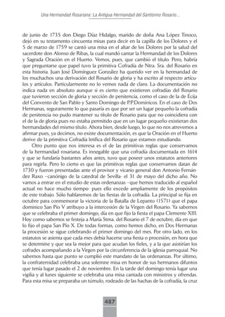 Una Hermandad Rosariana: La Antigua Hermandad del Santísimo Rosario...



de junio de 1735 don Diego Díaz Hidalgo, marido de doña Ana López Tinoco,
dejó en su testamento cincuenta misas para decir en la capilla de los Dolores y el
5 de marzo de 1759 se cantó una misa en el altar de los Dolores por la salud del
sacerdote don Alonso de Ribas, la cual mandó cantar la Hermandad de los Dolores
y Sagrada Oración en el Huerto. Vemos, pues, que cambió el título. Pero, habría
que preguntarse que papel tuvo la primitiva Cofradía de Ntra. Sra. del Rosario en
esta historia. Juan José Domínguez González ha querido ver en la hermandad de
los muchachos una derivación del Rosario de gloria y ha escrito al respecto artícu-
los y artículos. Particularmente no lo vemos nada de claro. La documentación no
indica nada en absoluto aunque si es cierto que existieron cofradías del Rosario
que tuvieron sección de gloria y sección de penitencia, como el caso de la de Écija
del Convento de San Pablo y Santo Domingo de P.P.Dominicos. En el caso de Dos
Hermanas, seguramente lo que pasaría es que por ser un lugar pequeño la cofradía
de penitencia no pudo mantener su título de Rosario para que no coincidiera con
el de la de gloria pues no estaba permitido que en un lugar pequeño existieran dos
hermandades del mismo título. Ahora bien, desde luego, lo que no nos atrevemos a
afirmar pues, ya decimos, no existe documentación, es que la Oración en el Huerto
derive de la primitiva Cofradía letífica del Rosario que estamos estudiando.
      Otro punto que nos interesa es el de las primitivas reglas que conservamos
de la hermandad rosariana. Es innegable que una cofradía documentada en 1614
y que se fundaría bastantes años antes, tuvo que poseer unos estatutos anteriores
para regirla. Pero lo cierto es que las primitivas reglas que conservamos datan de
1730 y fueron presentadas ante el provisor y vicario general don Antonio Fernán-
dez Raxo –canónigo de la catedral de Sevilla- el 31 de mayo del dicho año. No
vamos a entrar en el estudio de estas ordenanzas –que hemos traducido al español
actual no hace mucho tiempo- pues ello excede ampliamente de los propósitos
de este trabajo. Sólo hablaremos de las fiestas de la cofradía. La principal se fija en
octubre para conmemorar la victoria de la Batalla de Lepanto (1571) que el papa
dominico San Pío V atribuyo a la intercesión de la Virgen del Rosario. Ya sabemos
que se celebraba el primer domingo, día en que fijo la fiesta el papa Clemente XIII.
Hoy como sabemos se festeja a María Stma. del Rosario el 7 de octubre, día en que
lo fijo el papa San Pío X. De todas formas, como hemos dicho, en Dos Hermanas
la procesión se sigue celebrando el primer domingo del mes. Por otro lado, en los
estatutos se asienta que cada mes debía hacerse una fiesta o procesión, en hora que
se determine y que sea la mejor para que acudan los fieles, y a la que asistirían los
cofrades acompañando a la Virgen por la circunferencia de la iglesia parroquial. No
sabemos hasta que punto se cumplió este mandato de las ordenanzas. Por último,
la confraternidad celebraba una solemne misa en honor de sus hermanos difuntos
que tenía lugar pasado el 2 de noviembre. En la tarde del domingo tenía lugar una
vigilia y al lunes siguiente se celebraba una misa cantada con ministros y ofrendas.
Para esta misa se preparaba un túmulo, rodeado de las hachas de la cofradía, la cruz



                                         487
 
