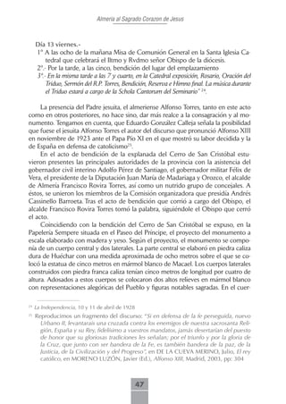 Almeria al Sagrado Corazon de Jesus



     Día.13.viernes.-.
     1º A las ocho de la mañana Misa de Comunión General en la Santa Iglesia Ca-
         tedral que celebrará el Iltmo y Rvdmo señor Obispo de la diócesis.
     2º.- Por la tarde, a las cinco, bendición del lugar del emplazamiento
     3º.- En la misma tarde a las 7 y cuarto, en la Catedral exposición, Rosario, Oración del
         Triduo, Sermón del R.P. Torres, Bendición, Reserva e Himno final. La música durante
         el Triduo estará a cargo de la Schola Cantorum del Seminario” 24.

     La presencia del Padre jesuita, el almeriense Alfonso Torres, tanto en este acto
como en otros posteriores, no hace sino, dar más realce a la consagración y al mo-
numento. Tengamos en cuenta, que Eduardo González Calleja señala la posibilidad
que fuese el jesuita Alfonso Torres el autor del discurso que pronunció Alfonso XIII
en noviembre de 1923 ante el Papa Pío XI en el que mostró su labor decidida y la
de España en defensa de catolicismo25.
     En el acto de bendición de la explanada del Cerro de San Cristóbal estu-
vieron presentes las principales autoridades de la provincia con la asistencia del
gobernador civil interino Adolfo Pérez de Santiago, el gobernador militar Félix de
Vera, el presidente de la Diputación Juan María de Madariaga y Orozco, el alcalde
de Almería Francisco Rovira Torres, así como un nutrido grupo de concejales. A
éstos, se unieron los miembros de la Comisión organizadora que presidía Andrés
Cassinello Barroeta. Tras el acto de bendición que corrió a cargo del Obispo, el
alcalde Francisco Rovira Torres tomó la palabra, siguiéndole el Obispo que cerró
el acto.
     Coincidiendo con la bendición del Cerro de San Cristóbal se expuso, en la
Papelería Sempere situada en el Paseo del Príncipe, el proyecto del monumento a
escala elaborado con madera y yeso. Según el proyecto, el monumento se compo-
nía de un cuerpo central y dos laterales. La parte central se elaboró en piedra caliza
dura de Huéchar con una medida aproximada de ocho metros sobre el que se co-
locó la estatua de cinco metros en mármol blanco de Macael. Los cuerpos laterales
construidos con piedra franca caliza tenían cinco metros de longitud por cuatro de
altura. Adosados a estos cuerpos se colocaron dos altos relieves en mármol blanco
con representaciones alegóricas del Pueblo y figuras notables sagradas. En el cuer-

24
     La Independencia, 10 y 11 de abril de 1928
25
     Reproducimos un fragmento del discurso: “Si en defensa de la fe perseguida, nuevo
       Urbano II, levantarais una cruzada contra los enemigos de nuestra sacrosanta Reli-
       gión, España y su Rey, fidelísimo a vuestros mandatos, jamás desertarían del puesto
       de honor que su gloriosas tradiciones les señalan; por el triunfo y por la gloria de
       la Cruz, que junto con ser bandera de la Fe, es también bandera de la paz, de la
       Justicia, de la Civilización y del Progreso”, en DE LA CUEVA MERINO, Julio, El rey
       católico, en MORENO LUZÓN, Javier (Ed.), Alfonso XIII, Madrid, 2003, pp: 304



                                                  47
 