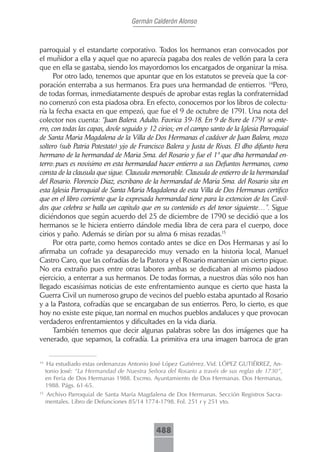 Germán Calderón Alonso



parroquial y el estandarte corporativo. Todos los hermanos eran convocados por
el muñidor a ella y aquel que no aparecía pagaba dos reales de vellón para la cera
que en ella se gastaba, siendo los mayordomos los encargados de organizar la misa.
      Por otro lado, tenemos que apuntar que en los estatutos se preveía que la cor-
poración enterraba a sus hermanos. Era pues una hermandad de entierros. 14Pero,
de todas formas, inmediatamente después de aprobar estas reglas la confraternidad
no comenzó con esta piadosa obra. En efecto, conocemos por los libros de colectu-
ría la fecha exacta en que empezó, que fue el 9 de octubre de 1791. Una nota del
colector nos cuenta: “Juan Balera. Adulto. Favrica 39-18. En 9 de 8vre de 1791 se ente-
rro, con todas las capas, dovle seguido y 12 cirios; en el campo santo de la Iglesia Parroquial
de Santa Maria Magdalena de la Villa de Dos Hermanas el cadáver de Juan Balera, mozo
soltero (sub Patria Potestate) yjo de Francisco Balera y Justa de Rivas. El dho difunto hera
hermano de la hermandad de Maria Sma. del Rosario y fue el 1º que dha hermandad en-
terro: pues es novisimo en esta hermandad hacer entierro a sus Defuntos hermanos, como
consta de la clausula que sigue. Clausula memorable. Clausula de entierro de la hermandad
del Rosario. Florencio Diaz, escribano de la hermandad de Maria Sma. del Rosario sita en
esta Iglesia Parroquial de Santa Maria Magdalena de esta Villa de Dos Hermanas certifico
que en el libro corriente que la expresada hermandad tiene para la extencion de los Cavil-
dos que celebra se halla un capitulo que en su contenido es del tenor siguiente…”. Sigue
diciéndonos que según acuerdo del 25 de diciembre de 1790 se decidió que a los
hermanos se le hiciera entierro dándole media libra de cera para el cuerpo, doce
cirios y paño. Además se dirían por su alma 6 misas rezadas.15
      Por otra parte, como hemos contado antes se dice en Dos Hermanas y así lo
afirmaba un cofrade ya desaparecido muy versado en la historia local, Manuel
Castro Caro, que las cofradías de la Pastora y el Rosario mantenían un cierto pique.
No era extraño pues entre otras labores ambas se dedicaban al mismo piadoso
ejercicio, a enterrar a sus hermanos. De todas formas, a nuestros días sólo nos han
llegado escasísimas noticias de este enfrentamiento aunque es cierto que hasta la
Guerra Civil un numeroso grupo de vecinos del pueblo estaba apuntado al Rosario
y a la Pastora, cofradías que se encargaban de sus entierros. Pero, lo cierto, es que
hoy no existe este pique, tan normal en muchos pueblos andaluces y que provocan
verdaderos enfrentamientos y dificultades en la vida diaria.
      También tenemos que decir algunas palabras sobre las dos imágenes que ha
venerado, que sepamos, la cofradía. La primitiva era una imagen barroca de gran


14
      Ha estudiado estas ordenanzas Antonio José López Gutiérrez. Vid. LÓPEZ GUTIÉRREZ, An-
     tonio José: “La Hermandad de Nuestra Señora del Rosario a través de sus reglas de 1730”,
     en Feria de Dos Hermanas 1988. Excmo. Ayuntamiento de Dos Hermanas. Dos Hermanas,
     1988. Págs. 61-65.
15
     Archivo Parroquial de Santa María Magdalena de Dos Hermanas. Sección Registros Sacra-
     mentales. Libro de Defunciones 85/14 1774-1798. Fol. 251 r y 251 vto.



                                              488
 