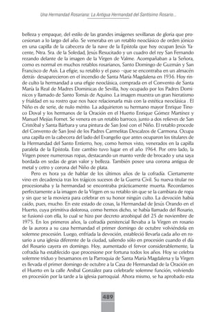 Una Hermandad Rosariana: La Antigua Hermandad del Santísimo Rosario...



belleza y empaque, del estilo de las grandes imágenes sevillanas de gloria que pro-
cesionan a lo largo del año. Se veneraba en un retablo neoclásico de orden jónico
en una capilla de la cabecera de la nave de la Epístola que hoy ocupan Jesús Ya-
cente, Ntra. Sra. de la Soledad, Jesús Resucitado y un cuadro del rey San Fernando
rezando delante de la imagen de la Virgen de Valme. Acompañaban a la Señora,
como es normal en muchos retablos rosarianos, Santo Domingo de Guzmán y San
Francisco de Asís. La efigie, su retablo y el paso –que se encontraba en un almacén
detrás- desaparecieron en el incendio de Santa María Magdalena en 1936. Hoy rin-
de culto la hermandad a una efigie neoclásica, comprada en el Convento de Santa
María la Real de Madres Dominicas de Sevilla, hoy ocupado por los Padres Domi-
nicos y llamado de Santo Tomás de Aquino. La imagen muestra un gran hieratismo
y frialdad en su rostro que nos hace relacionarla más con la estética neoclásica . El
Niño es de serie, de nulo mérito. La adquirieron su hermano mayor Enrique Tino-
co Doval y los hermanos de la Oración en el Huerto Enrique Gómez Martínez y
Manuel Mejías Fornet. Se venera en un retablo barroco, junto a dos relieves de San
Cristóbal y Santa Bárbara y una pintura de San José con el Niño. El retablo procede
del Convento de San José de los Padres Carmelitas Descalzos de Carmona. Ocupa
una capilla en la cabecera del lado del Evangelio que antes ocuparon los titulares de
la Hermandad del Santo Entierro, hoy, como hemos visto, venerados en la capilla
paralela de la Epístola. Este cambio tuvo lugar en el año 1964. Por otro lado, la
Virgen posee numerosas ropas, destacando un manto verde de brocado y una saya
bordada en sedas de gran valor y belleza. También posee una corona antigua de
metal y cetro y corona del Niño de plata.
      Pero es hora ya de hablar de los últimos años de la cofradía. Ciertamente
vino en decadencia tras los trágicos sucesos de la Guerra Civil. Su nueva titular no
procesionaba y la hermandad se encontraba prácticamente muerta. Recordamos
perfectamente a la imagen de la Virgen en su retablo sin que se la cambiara de ropa
y sin que se la moviera para celebrar en su honor ningún culto. La devoción había
caído, pues, mucho. En este estado de cosas, la Hermandad de Jesús Orando en el
Huerto, cuya primitiva dolorosa, como hemos dicho, se había llamado del Rosario,
se fusionó con ella, lo cual se hizo por decreto arzobispal del 25 de noviembre de
1975. En los primeros años, la cofradía penitencial llevaba a la Virgen en rosario
de la aurora a su casa hermandad el primer domingo de octubre volviéndola en
solemne procesión. Luego, enfriada la devoción, estableció llevarla cada año en ro-
sario a una iglesia diferente de la ciudad, saliendo sólo en procesión cuando el día
del Rosario cayera en domingo. Hoy, aumentado el fervor considerablemente, la
cofradía ha establecido que procesione por fortuna todos los años. Hoy se celebra
solemne triduo y besamanos en la Parroquia de Santa María Magdalena y la Virgen
es llevada el primer domingo de octubre a la Casa de Hermandad de la Oración en
el Huerto en la calle Aníbal González para celebrarle solemne función, volviendo
en procesión por la tarde a la iglesia parroquial. Ahora mismo, se ha aprobado esta



                                        489
 