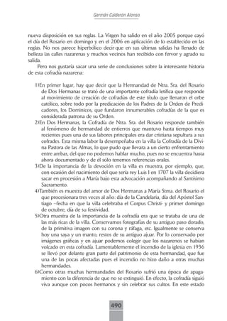 Germán Calderón Alonso



nueva disposición en sus reglas. La Virgen ha salido en el año 2005 porque cayó
el día del Rosario en domingo y en el 2006 en aplicación de lo establecido en las
reglas. No nos parece hiperbólico decir que en sus últimas salidas ha llenado de
belleza las calles nazarenas y muchos vecinos han recibido con fervor y agrado su
salida.
     Pero nos gustaría sacar una serie de conclusiones sobre la interesante historia
de esta cofradía nazarena:

   1)En primer lugar, hay que decir que la Hermandad de Ntra. Sra. del Rosario
      de Dos Hermanas se trató de una importante cofradía letífica que responde
      al movimiento de creación de cofradías de este título que llenaron el orbe
      católico, sobre todo por la predicación de los Padres de la Orden de Predi-
      cadores, los Dominicos, que fundaron innumerables cofradías de la que es
      considerada patrona de su Orden.
   2)En Dos Hermanas, la Cofradía de Ntra. Sra. del Rosario responde también
      al fenómeno de hermandad de entierros que mantuvo hasta tiempos muy
      recientes pues una de sus labores principales era dar cristiana sepultura a sus
      cofrades. Esta misma labor la desempeñaba en la villa la Cofradía de la Divi-
      na Pastora de las Almas, lo que pudo que llevara a un cierto enfrentamiento
      entre ambas, del que no podemos hablar mucho, pues no se encuentra hasta
      ahora documentado y de él sólo tenemos referencias orales.
   3)De la importancia de la devoción en la villa es muestra, por ejemplo, que,
      con ocasión del nacimiento del que sería rey Luis I en 1707 la villa decidiera
      sacar en procesión a María bajo esta advocación acompañando al Santísimo
      Sacramento.
   4)También es muestra del amor de Dos Hermanas a María Stma. del Rosario el
      que procesionara tres veces al año: día de la Candelaria, día del Apóstol San-
      tiago –fecha en que la villa celebraba el Corpus Christi- y primer domingo
      de octubre, día de su festividad.
   5)Otra muestra de la importancia de la cofradía era que se trataba de una de
      las más ricas de la villa. Conservamos fotografías de su antiguo paso dorado,
      de la primitiva imagen con su corona y ráfaga, etc. Igualmente se conserva
      hoy una saya y un manto, restos de su antiguo ajuar. Por lo conservado por
      imágenes gráficas y en ajuar podemos colegir que los nazarenos se habían
      volcado en esta cofradía. Lamentablemente el incendio de la iglesia en 1936
      se llevó por delante gran parte del patrimonio de esta hermandad, que fue
      una de las pocas afectadas pues el incendio no hizo daño a otras muchas
      hermandades.
   6)Como otras muchas hermandades del Rosario sufrió una época de apaga-
      miento con la diferencia de que no se extinguió. En efecto, la cofradía siguió
      viva aunque con pocos hermanos y sin celebrar sus cultos. En este estado



                                       490
 