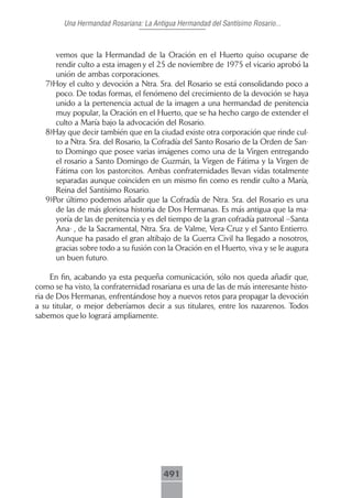 Una Hermandad Rosariana: La Antigua Hermandad del Santísimo Rosario...



      vemos que la Hermandad de la Oración en el Huerto quiso ocuparse de
      rendir culto a esta imagen y el 25 de noviembre de 1975 el vicario aprobó la
      unión de ambas corporaciones.
   7)Hoy el culto y devoción a Ntra. Sra. del Rosario se está consolidando poco a
      poco. De todas formas, el fenómeno del crecimiento de la devoción se haya
      unido a la pertenencia actual de la imagen a una hermandad de penitencia
      muy popular, la Oración en el Huerto, que se ha hecho cargo de extender el
      culto a María bajo la advocación del Rosario.
   8)Hay que decir también que en la ciudad existe otra corporación que rinde cul-
      to a Ntra. Sra. del Rosario, la Cofradía del Santo Rosario de la Orden de San-
      to Domingo que posee varias imágenes como una de la Virgen entregando
      el rosario a Santo Domingo de Guzmán, la Virgen de Fátima y la Virgen de
      Fátima con los pastorcitos. Ambas confraternidades llevan vidas totalmente
      separadas aunque coinciden en un mismo fin como es rendir culto a María,
      Reina del Santísimo Rosario.
   9)Por último podemos añadir que la Cofradía de Ntra. Sra. del Rosario es una
      de las de más gloriosa historia de Dos Hermanas. Es más antigua que la ma-
      yoría de las de penitencia y es del tiempo de la gran cofradía patronal –Santa
      Ana- , de la Sacramental, Ntra. Sra. de Valme, Vera-Cruz y el Santo Entierro.
      Aunque ha pasado el gran altibajo de la Guerra Civil ha llegado a nosotros,
      gracias sobre todo a su fusión con la Oración en el Huerto, viva y se le augura
      un buen futuro.

     En fin, acabando ya esta pequeña comunicación, sólo nos queda añadir que,
como se ha visto, la confraternidad rosariana es una de las de más interesante histo-
ria de Dos Hermanas, enfrentándose hoy a nuevos retos para propagar la devoción
a su titular, o mejor deberíamos decir a sus titulares, entre los nazarenos. Todos
sabemos que lo logrará ampliamente.




                                        491
 