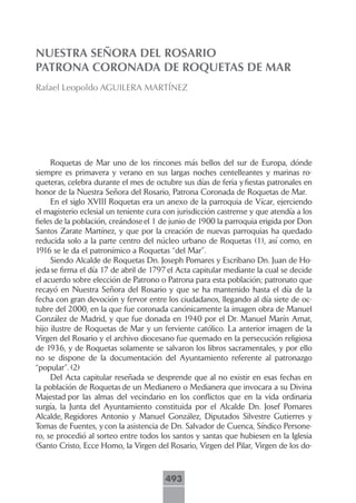 NUESTRA SEÑORA DEL ROSARIO
PATRONA CORONADA DE ROQUETAS DE MAR
Rafael Leopoldo AGUILERA MARTÍNEZ




     Roquetas de Mar uno de los rincones más bellos del sur de Europa, dónde
siempre es primavera y verano en sus largas noches centelleantes y marinas ro-
queteras, celebra durante el mes de octubre sus días de feria y fiestas patronales en
honor de la Nuestra Señora del Rosario, Patrona Coronada de Roquetas de Mar.
     En el siglo XVIII Roquetas era un anexo de la parroquia de Vícar, ejerciendo
el magisterio eclesial un teniente cura con jurisdicción castrense y que atendía a los
fieles de la población, creándose el 1 de junio de 1900 la parroquia erigida por Don
Santos Zarate Martínez, y que por la creación de nuevas parroquias ha quedado
reducida solo a la parte centro del núcleo urbano de Roquetas (1), así como, en
1916 se le da el patronímico a Roquetas “del Mar”.
     Siendo Alcalde de Roquetas Dn. Joseph Pomares y Escribano Dn. Juan de Ho-
jeda se firma el día 17 de abril de 1797 el Acta capitular mediante la cual se decide
el acuerdo sobre elección de Patrono o Patrona para esta población; patronato que
recayó en Nuestra Señora del Rosario y que se ha mantenido hasta el día de la
fecha con gran devoción y fervor entre los ciudadanos, llegando al día siete de oc-
tubre del 2000, en la que fue coronada canónicamente la imagen obra de Manuel
González de Madrid, y que fue donada en 1940 por el Dr. Manuel Marín Amat,
hijo ilustre de Roquetas de Mar y un ferviente católico. La anterior imagen de la
Virgen del Rosario y el archivo diocesano fue quemado en la persecución religiosa
de 1936, y de Roquetas solamente se salvaron los libros sacramentales, y por ello
no se dispone de la documentación del Ayuntamiento referente al patronazgo
“popular”. (2)
     Del Acta capitular reseñada se desprende que al no existir en esas fechas en
la población de Roquetas de un Medianero o Medianera que invocara a su Divina
Majestad por las almas del vecindario en los conflictos que en la vida ordinaria
surgía, la Junta del Ayuntamiento constituida por el Alcalde Dn. Josef Pomares
Alcalde, Regidores Antonio y Manuel González, Diputados Silvestre Gutierres y
Tomas de Fuentes, y con la asistencia de Dn. Salvador de Cuenca, Síndico Persone-
ro, se procedió al sorteo entre todos los santos y santas que hubiesen en la Iglesia
(Santo Cristo, Ecce Homo, la Virgen del Rosario, Virgen del Pilar, Virgen de los do-



                                        493
 
