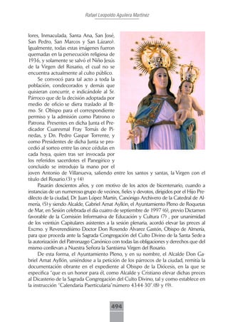Rafael Leopoldo Aguilera Martínez



lores, Inmaculada, Santa Ana, San José,
San Pedro, San Marcos y San Lázaro).
Igualmente, todas estas imágenes fueron
quemadas en la persecución religiosa de
1936, y solamente se salvó el Niño Jesús
de la Virgen del Rosario, el cual no se
encuentra actualmente al culto público.
     Se convocó para tal acto a toda la
población, condecorados y demás que
quisieran concurrir, e indicándole al Sr.
Párroco que de la decisión adoptada por
medio de oficio se diera traslado al Ilt-
mo. Sr. Obispo para el correspondiente
permiso y la admisión como Patrono o
Patrona. Presentes en dicha Junta el Pre-
dicador Cuaresmal Fray Tomás de Pi-
nedas, y Dn. Pedro Gaspar Torrente, y
como Presidentes de dicha Junta se pro-
cedió al sorteo entre las once cédulas en
cada hoya, quien tras ser invocada por
los referidos sacerdotes el Panegírico y
concluido se introdujo la mano por el
joven Antonio de Villanueva, saliendo entre los santos y santas, la Virgen con el
título del Rosario.(3) y (4)
     Pasarán doscientos años, y con motivo de los actos de bicentenario, cuando a
instancias de un numeroso grupo de vecinos, fieles y devotos, dirigidos por el Hijo Pre-
dilecto de la ciudad, Dr. Juan López Martín, Canónigo Archivero de la Catedral de Al-
mería, (5) y siendo Alcalde, Gabriel Amat Ayllón, el Ayuntamiento Pleno de Roquetas
de Mar, en Sesión celebrada el día cuatro de septiembre de 1997 (6), previo Dictamen
favorable de la Comisión Informativa de Educación y Cultura (7) , por unanimidad
de los veintiún Capitulares asistentes a la sesión plenaria, acordó elevar las preces al
Excmo. y Reverendísimo Doctor Don Rosendo Álvarez Gastón, Obispo de Almería,
para que proceda ante la Sagrada Congregación del Culto Divino de la Santa Sede a
la autorización del Patronazgo Canónico con todas las obligaciones y derechos que del
mismo conllevan a Nuestra Señora la Santísima Virgen del Rosario.
     De esta forma, el Ayuntamiento Pleno, y en su nombre, el Alcalde Don Ga-
briel Amat Ayllón, uniéndose a la petición de los párrocos de la ciudad, remitía la
documentación obrante en el expediente al Obispo de la Diócesis, en la que se
especifica “que es un honor para él, como Alcalde y Cristiano elevar dichas preces
al Dicasterio de la Sagrada Congregación del Culto Divino, tal y como establece en
la instrucción “Calendaria Paerticularia”número 4344-30”.(8) y (9).



                                         494
 