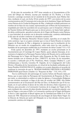 Nuestra Señora del Rosario Patrona Coronada de Roquetas de Mar



     El día siete de noviembre de 1997 tiene entrada en el Ayuntamiento el De-
creto del Obispo de Almería, suscrito por mandato de S.E. Rvdma. y el Scrio.
General y canónigo secretario de la Catedral de la Encarnación, Juan Molina Sán-
chez, mediante el cual, con fecha 30 de octubre de 1997, con motivo de los actos
conmemorativos del II Centenario de la elección de la Santísima Virgen del Rosario
como Patrona de la Ciudad de Roquetas de Mar, y habiendo recibido peticiones en
nombre de los hijos de esta ciudad, representados por el Pleno del Ayuntamiento y
respaldado por todos los sacerdotes de sus parroquias y por el Arcipreste y Párroco
de Nuestra Señora del Rosario para que se eleven preces a la Santa Sede suplican-
do dicha confirmación, aprueba la elección de la Virgen del Rosario como Patrona,
y cuya festividad, de acuerdo con la devoción multisecular, continúa celebrándose
el día siete de octubre conforme al calendario romano.(10)
     El Obispo de Almería, Monseñor Álvarez Gastón, especifica en el citado De-
creto canónico, “que es un gozo constatar que se reza el Santo Rosario en muchos
hogares de Roquetas de Mar y abrigamos la esperanza que la meditación de los
Misterios sea un medio de evangelización, sobre todo entre los más sencillos y
humildes de las parroquias establecidas en el territorio de dicha Ciudad.”(11) y (12)
     El día quince de diciembre de 1997, mediante un escrito presentado en el
Ayuntamiento por el Canónigo Dr. López Martín, quien adjunta fotocopia, al en-
contrarse el original en la Parroquia Nuestra Señora del Rosario, de la confirmación
del Patronazgo de la Virgen del Rosario sobre Roquetas de Mar. El citado docu-
mento fechado con el número de Prot. 2308/97/L de fecha 26 de noviembre,
es suscrito y rubricado por el Pro. Praefectus, Mons. Georgius Medina E. y por
Archiepiscopus a Secretis, Gerardus M. Angnelo, de la Congregación del Culto
Divino y Disciplina de los Sacramentos, en virtud de las facultades atribuidas por el
Sumo Pontífice IOANNE PAULO II, establece en su parte dispositiva el acuerdo de
confirmar la concesión de que la: “BEATAM MARIAM VIRGINEM A ROSARIO
PATRONAM apud Deum civitatitis v.d. “Roquetas de Mar “. (13), (14) y (15).
      Tras la confirmación del patronazgo de nuestra Señora del Rosario dada por
Roma, que es para todas las Parroquias del Ayuntamiento de Roquetas de Mar, y
por tanto, su solemnidad se celebra en todas las Iglesias y Comunidades Religiosas
de este término municipal, se llega al día siete de octubre del 2000, Año Jubilar
conmemorativo de la Encarnación del Hijo de Dios y la Redención que El ha rea-
lizado, en el cual culmina el deseo de los miles de devotos y fieles roqueteros a su
Patrona, para proceder a la Coronación Canónica de la imagen de Virgen de Ro-
sario mediante dos coronas de plata doradas donadas por suscripción popular, una
para la Virgen y otra para el Niño. La Coronación canónica de la Virgen del Rosario
se llevó a cabo siguiendo el Ritual vigente por Su Santidad Juan Pablo II el 25 de
marzo de 1981: Ritual de la Coronación de una Imagen de Santa María Virgen. En
la Diócesis de Almería por parte del Obispado no se han dictado criterios para la
coronación canónica de imágenes.



                                        495
 