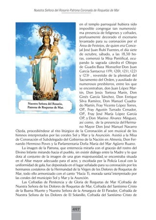 Nuestra Señora del Rosario Patrona Coronada de Roquetas de Mar



                                            en el templo parroquial hubiera sido
                                            imposible congregar tan numerosísi-
                                            ma presencia de feligreses y cofrades,
                                            profusamente decorado el escenario
                                            levantado para su coronación por el
                                            Área de Festejos, de quien era Conce-
                                            jal José Juan Rubí Fuentes, el día siete
                                            de octubre, sábado, a las 18,30 ho-
                                            ras, comenzó la Misa Pontifical, ocu-
                                            pando la sagrada cátedra el Obispo
                                            de Guadix-Baza Monseñor Don Juan
                                            García Santacruz (19), (20), (21), (22)
                                            y (23) , revestido de la plenitud del
                                            Sacramento del Orden, y auxiliado de
                                            numerosos presbíteros, entre los que
                                            se encontraban, don Juan López Mar-
                                            tín, Don Jesús Tortosa Marín, Don
                                            Ginés García Sánchez, Don Enrique
                                            Silva Ramírez, Don Manuel Cuadra-
                                            do Martín, Fray Vicente López Torres,
                                            OP., Fray Agustín Turrado Cenador,
                                            OP., Fray José María López García
                                            OP, y Don Marino Álvarez Mínguez,
                                            así como, de la presencia del Herma-
                                            no Mayor Don José Manuel Navarro
Ojeda, procediéndose al rito litúrgico de la Coronación al son musical de los
himnos interpretados por las corales Sol y Mar y la Asunción. Asistió a la Misa
de Coronación el Subdelegado del Gobierno de la Nación en Almería, Don Fer-
nando Hermoso Poves y la Parlamentaria Doña María del Mar Agüero Ruano.
     La imagen de la Patrona, que enternecía mirarla con el gracejo del rostro del
Divino Infante mirando hacia el pueblo, sin existir diálogo entre la Madre y lo que
dota al conjunto de la imagen de una gran majestuosidad, se encontraba situada
en el Altar mayor adecuado para el acto, y escoltada por la Policía Local con la
uniformidad de gala, fue depositada en el lugar señalado para su coronación por los
hermanos costaleros de la Hermandad de la Virgen de los Dolores de Roquetas de
Mar, todo ello armonizado con el canto “Hacia Ti, morada santa”interpretado por
las corales del municipio Sol y Mar y la Asunción.
     Las Cofradías de Penitencia y de Gloria de Roquetas de Mar (Cofradía de
Nuestra Señora de los Dolores de Roquetas de Mar, Cofradía del Santísimo Cristo
de la Buena Muerte y Nuestra Señora de la Amargura de El Parador, Cofradía de
Nuestra Señora de los Dolores de El Solanillo, Cofradía del Santísimo Cristo de



                                        497
 