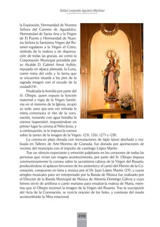Rafael Leopoldo Aguilera Martínez



la Expiración, Hermandad de Nuestra
Señora del Carmen de Aguadulce,
Hermandad de Santa Ana y la Virgen
de El Puerto y Hermandad de Nues-
tra Señora la Santísima Virgen del Ro-
sario) regalaron a la Virgen el Cetro,
símbolo de la realeza y de dispensa-
ción de todas las gracias, así como la
Corporación Municipal presidida por
su Alcalde D. Gabriel Amat Ayllón,
repujada en alpaca plateada, la Luna,
como reina del cielo y la tierra, que
se encuentra situada a los pies de la
sagrada imagen con el escudo de la
ciudad(24).
     Finalizada la homilía por parte del
Sr. Obispo, quien expuso la función
maternal y regia de la Virgen Santísi-
ma en el misterio de la Iglesia, ocupó
su sede, para que una vez retirada la
mitra, comenzara el rito de la coro-
nación, rociando con agua bendita la
corona (aspersión), imponiéndose en
primer lugar la corona al Niño Jesús, y
a continuación, se le impuso la corona
sobre la sienes de la imagen de la Virgen. (25), (26), (27) y (28).
     La corona en plata dorada con incrustaciones de lápiz lázuri diseñada y rea-
lizada en Talleres de Arte Moreno de Granada, fue donada por aportaciones de
vecinos del municipio con el impulso de canónigo López Martín.
     Tras un silencio expectante y emoción palpitante en los corazones de todas las
personas que vivían tan magno acontecimiento, por parte del Sr. Obispo impuso
ceremoniosamente la corona sobre la sacratísima cabeza de la Virgen del Rosario,
produciéndose el aplauso fervoroso de los asistentes y el cantó del Himno de la Co-
ronación, compuesto en letra y música por el Dr. Juan López Martín (29), y cuyos
arreglos musicales para ser interpretado por la Banda de Música fue realizado por
el Director de la Banda Municipal de Música de Almería Domingo Gálvez, y cuyo
himno sirvió de antífona o canto mariano para ensalzar la realeza de María, mien-
tras que el Obispo inciensó la imagen de la Virgen del Rosario. Tras la suscripción
del Acta de la Coronación, se rezó la oración de los fieles, y continúo del modo
acostumbrado la Misa estacional.




                                       498
 
