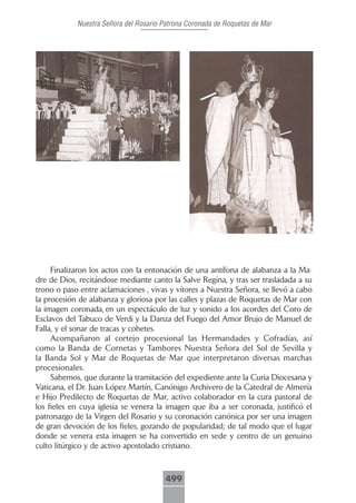Nuestra Señora del Rosario Patrona Coronada de Roquetas de Mar




     Finalizaron los actos con la entonación de una antífona de alabanza a la Ma-
dre de Dios, recitándose mediante canto la Salve Regina, y tras ser trasladada a su
trono o paso entre aclamaciones , vivas y vítores a Nuestra Señora, se llevó a cabo
la procesión de alabanza y gloriosa por las calles y plazas de Roquetas de Mar con
la imagen coronada, en un espectáculo de luz y sonido a los acordes del Coro de
Esclavos del Tabuco de Verdi y la Danza del Fuego del Amor Brujo de Manuel de
Falla, y el sonar de tracas y cohetes.
     Acompañaron al cortejo procesional las Hermandades y Cofradías, así
como la Banda de Cornetas y Tambores Nuestra Señora del Sol de Sevilla y
la Banda Sol y Mar de Roquetas de Mar que interpretaron diversas marchas
procesionales.
     Sabemos, que durante la tramitación del expediente ante la Curia Diocesana y
Vaticana, el Dr. Juan López Martín, Canónigo Archivero de la Catedral de Almería
e Hijo Predilecto de Roquetas de Mar, activo colaborador en la cura pastoral de
los fieles en cuya iglesia se venera la imagen que iba a ser coronada, justificó el
patronazgo de la Virgen del Rosario y su coronación canónica por ser una imagen
de gran devoción de los fieles, gozando de popularidad; de tal modo que el lugar
donde se venera esta imagen se ha convertido en sede y centro de un genuino
culto litúrgico y de activo apostolado cristiano.



                                        499
 