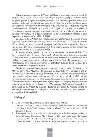 Rafael Leopoldo Aguilera Martínez



     Sobre la propia imagen de la Virgen del Rosario coronada, goza en virtud del
propio Derecho Canónico de una serie de prerrogativas, porque se define como
imágenes preciosas, que son antiguas, o tienen valor artístico, o peculiarmente acre-
ditado el culto que les tributa, no pudiéndose presentar mayor prueba de culto,
que la propia coronación. Para proceder a la restauración de la imagen se requiere
previa licencia del Ordinario, y por tanto, por su gran veneración, que se contiene
en la imagen, impide que pueda venderse válidamente, o trasladar a perpetuidad
de lugar sin licencia de la Sede Apostólica (c. 1190), quedando obligado a estar
expuesta para veneración pública (c.1188).
     La imagen de la Virgen del Rosario que luce diariamente la corona, preside
el presbiterio del templo roquetero, cuyo rector actual es Don Manuel Cuadrado
Martín, siendo un lugar espiritual idóneo para solicitar la concesión de indulgencias
por las que obtener la remisión ante Dios de la pena temporal por los pecados, ya
perdonados en cuanto a la culpa (c. 992).
     Todos los primeros sábados de mes, y antes de la celebración de la Santa Misa
de Hermandad, a las 19 horas, se lleva a cabo el rezo del santo Rosario, que significa
“Corona de Rosas”, siendo una de las devociones marianas más extendidas en el
pueblo cristiano y que arranca del celo apostólico de Santo Domingo, y en cuyo
rezo mensual en el templo intervienen los cofrades y familias de los cofrades de la
Hermandad de la Virgen del Rosario.
     Desde ese acontecimiento de gran relevancia para la ciudad de Roquetas de
Mar, preside el Altar Mayor del Templo, que fue levantado en el siglo XVIII con ar-
tesonado de madera en el techo, y franqueado el Altar con un retablo que contiene
unas pinturas del afamado indaliano Jesús de Perceval y del Moral (30) , y espe-
ramos que, como decía Monseñor García Santacruz durante su homilía “que esta
Coronación canónica sea de gran fruto espiritual para los congregantes y acreciente
la devoción de la ciudad de Roquetas de Mar profesa a la Santísima Virgen bajo la
advocación de `La Virgen del Rosario”, deseando que algún día Nuestra Señora del
Rosario, Patrona coronada de Roquetas de Mar sea nombrada Alcaldesa perpetua
y honorífica de la localidad.

     Bibliografía

1.    Guía Diocesana de Almería 2001. Edita Obispado de Almería.
2.    Certificado informe obrante en la Secretaría General del Ayuntamiento evacuado por
      el Dr. Juan López Martín, Canónigo de la S.y A.Iglesia Catedral de Almería el día 20
      de junio de 1997.
3.    Transcripción del Acta capitular del nombramiento de la Santísima Virgen del Rosario
      como Patrona de Roquetas de Mar realizada por Don Juan López Martín. La carátula
      del Libro de Actas dice: Libro de Acuerdos para el presente año de 1797. Jesús, María
      y Josef. Roquetas. Lo firman: Alcalde = Dn Joseph Pomares. Esribano Dn. Juan de



                                           500
 