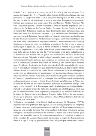 Nuestra Señora del Rosario Patrona Coronada de Roquetas de Mar

     Hojeda. El acta capitular se encuentra en los ff. 9 v.- 10v. y dice textualmente: En el
     regesto del margen del f 9 v. : “Acuerdo sobre elección de Patrono o Patrona para esta
     población”. El cuerpo del texto: “ En la población de Roquetas en diez y siete días
     del mes de abril de mil setecientos noventa y siete años. Estando en Ayuntamiento
     los Sres. que componen esta Junta a saber Dn. Josef Pomares Alcalde, Antonio y Ma-
     nuel González Regidores, Silvestre Gutiérrez y Tomás de Fuentes Diputados, con la
     asistencia de Dn.Salvador de Cuenca, Sindico Personero de este Común, y además
     el presente Fiel de fechos a efectos de tratar de diferentes cosas pertenecientes a esta
     Población, entre ellas fue la mas aceptable la que hallándose este Vecindario con su
     nueva creencia de Patrono o Patrona, dolencia y grande sentimiento que la aflige por
     la falta de dicho Medianero o Medianera que invoque a su Divina Majestad por este
     fin, si nos fuese conveniente se haga nombramiento o sorteo entre todos los Santos y
     Santas que se hayan de bulto en esta Iglesia y resultando de ellos el que le toque su
     suerte, según el agrado de Dios, se le tribute por Patrón o Patrona. A cuyo fin se con-
     voquen a las personas condecoradas y demás que quieran concurrir de esta población,
     para dicho acto en la tarde de este día. Y así ejecutado se de parte judicialmente al
     Sr. Párroco de esta diócesis a fin de que se sirva comunicar lo resultado de ello al Sr.
     Ilustrísimo de este Obispado. Y habiéndolo así ejecutado, y con parecido a estas Casas
     Consistoriales diferentes personas que componen los ramos de esta población y entre
     ellas el Predicador Cuaresmal Fray Tomás de Pinedas, y Dn. Pedro Gaspar Torrente,
     como Presidentes de dicha Junta. Se dio principio al referido sorteo habiendo puesto
     para él once cédulas en cada hoya que de manifiesto estaban, en dos diferentes partes,
     número de que se componían los citados Santos de bulto que en la actualidad perma-
     necían, con sus adicamientos en las primeras, y en las segundas solo una negra con el
     rótulo de Patrón o Patrona. Ante dicho sorteo fue invocada por los referidos sacerdotes
     el Panegírico y concluido se metió la mano por Antonio Villanueva de tierna edad y
     en la primera suerte se tuvo el honor de que le tocara para Patrona a la Virgen con
     el título del Rosario. En cual virtud se mandó por dicho Ayuntamiento se haga saber
     según queda prevenido al Sr. Párroco por medio de oficio para que inteligenciado su
     merced, se sirva tener a bien dar parte al Sr. Ilustrísimo de este Obispado, a fin de que
     por su Señoría Ilustrísima se de su permiso y tenga efecto de admisión de Patrona en
     la Virgen del Rosario. Así lo acordaron y firmaron dichos Señores los que supieron
     de que yo el presente Fiel de fechos certifico. Firman Manuel Pomares, Salvador de
     Cuenta y Juan de Hojeda.”
4.   Cofradías y Hermandades en la Almería Moderna. Antonio Gil Albarracín. 1997. “La
     incorporación de la población de Roquetas a la vida asociativa religiosa fue temprana,
     al menos existe una noticia presumiblemente del siglo XVII que documenta la exis-
     tencia de una cofradía de Santa Ana en la capilla de la fortaleza homónima, aunque
     no llegaría a alcanzar la autorización del ordinario y, menos aún, la de la corona. Igual-
     mente, han aparecido entre la documentación consultada la noticia de la existencia
     de las cofradías del Santísimo Sacramento, las Animas y la Virgen del Rosario antes de
     concluir el siglo XVIII y de que ésta última fuera adoptada por sorteo como patrona



                                            501
 