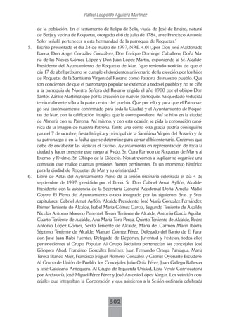 Rafael Leopoldo Aguilera Martínez

     de la población. En el testamento de Felipa de Sola, viuda de José de Enciso, natural
     de Berja y vecina de Roquetas, otorgado el 6 de julio de 1784, ante Francisco Antonio
     Soler señaló pertenecer a esta hermandad de la parroquia de Roquetas.”
5.   Escrito presentado el día 24 de marzo de 1997, NRE. 4.011, por Don José Maldonado
     Baena, Don Ángel González Gonzálvez, Don Enrique Domingo Caballero, Doña Ma-
     ría de las Nieves Gómez López y Don Juan López Martín, exponiendo al Sr. Alcalde-
     Presidente del Ayuntamiento de Roquetas de Mar, “que teniendo noticias de que el
     día 17 de abril próximo se cumple el doscientos aniversario de la elección por los hijos
     de Roquetas de la Santísima Virgen del Rosario como Patrona de nuestro pueblo. Que
     son concientes de que el patronazgo popular se extiende a todo el pueblo y no se ciñe
     a la parroquia de Nuestra Señora del Rosario erigida el año 1900 por el obispo Don
     Santos Zárate Martínez que por la creación de nuevas parroquias ha quedado reducida
     territorialmente sólo a la parte centro del pueblo. Que por ello y para que el Patronaz-
     go sea canónicamente confirmado para toda la Ciudad y el Ayuntamiento de Roque-
     tas de Mar, con la calificación litúrgica que le correspondiere. Así se hizo en la ciudad
     de Almería con su Patrona. Así mismo, y con esta ocasión se pida la coronación canó-
     nica de la Imagen de nuestra Patrona. Tanto una como otra gracia podría conseguirse
     para el 7 de octubre, fiesta litúrgica y principal de la Santísima Virgen del Rosario y de
     su patronazgo o en la fecha que se determine para cerrar el bicentenario. Creemos que
     debe de encabezar las súplicas el Excmo. Ayuntamiento en representación de toda la
     ciudad y hacer presente este ruego al Rvdo. Sr. Cura Párroco de Roquetas de Mar y al
     Excmo. y Rvdmo. Sr. Obispo de la Diócesis. Nos atrevemos a suplicar se organice una
     comisión que realice cuantas gestiones fueren pertinentes. Es un momento histórico
     para la ciudad de Roquetas de Mar y su cristiandad.”
6.   Libro de Actas del Ayuntamiento Pleno de la sesión ordinaria celebrada el día 4 de
     septiembre de 1997, presidido por el Iltmo. Sr. Don Gabriel Amat Ayllón, Alcalde-
     Presidente con la asistencia de la Secretaria General Accidental Doña Amelia Mallol
     Goytre. El Pleno del Ayuntamiento estaba integrado por las siguientes Sras. y Sres.
     capitulares: Gabriel Amat Ayllón, Alcalde-Presidente, José María González Fernández,
     Primer Teniente de Alcalde, Isabel María Gómez García, Segundo Teniente de Alcalde,
     Nicolás Antonio Moreno Pimentel, Tercer Teniente de Alcalde, Antonio García Aguilar,
     Cuarto Teniente de Alcalde, Ana María Toro Perea, Quinto Teniente de Alcalde, Pedro
     Antonio López Gómez, Sexto Teniente de Alcalde, María del Carmen Marín Iborra,
     Séptimo Teniente de Alcalde, Manuel Gómez Pérez, Delegado del Barrio de El Para-
     dor, José Juan Rubí Fuentes, Delegado de Deportes, Juventud y Festejos, todos ellos
     pertenecientes al Grupo Popular. Al Grupo Socialista pertenecían los concejales José
     Góngora Abad, Francisco González Jiménez, Juan Fernando Ortega Paniagua, María
     Teresa Blanco Mier, Francisco Miguel Romero González y Gabriel Oyonarte Escudero.
     Al Grupo de Unión de Pueblo, los Concejales Julio Ortiz Pérez, Juan Gallego Ballester
     y José Galdeano Antequera. Al Grupo de Izquierda Unidad, Lista Verde Convocatoria
     por Andalucía, José Miguel Pérez Pérez y José Antonio López Vargas. Los veintiún con-
     cejales que integraban la Corporación y que asistieron a la Sesión ordinaria celebrada



                                            502
 