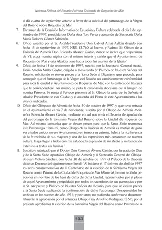 Nuestra Señora del Rosario Patrona Coronada de Roquetas de Mar

    el día cuatro de septiembre votaron a favor de la solicitud del patronazgo de la Virgen
    del Rosario sobre Roquetas de Mar.
7. Dictamen de la Comisión Informativa de Ecuación y Cultura celebrada el día 2 de sep-
    tiembre de 1997, presidida por Doña Ana Toro Perea y actuando de Secretaria Doña
    María Dolores Gómez Salmerón.
8. Oficio suscrito por el Sr. Alcalde-Presidente Don Gabriel Amat Ayllón dirigido con
    fecha 15 de septiembre de 1997, NRS. 13.760, al Excmo. y Rvdmo. Sr. Obispo de la
    Diócesis de Almería Don Rosendo Álvarez Gastón, donde se indica que “esperamos
    de VE acoja nuestra súplica con el mismo interés y cariño que el Ayuntamiento de
    Roquetas de Mar y esta Alcaldía tiene hacia todos los asuntos de la Iglesia”
9. Oficio de fecha 15 de septiembre de 1997, suscrito por la Secretario General Acctal,
    Doña Amelia Mallol Goytre, dirigido al Reverendo Sr. Párroco de Nuestra Señora del
    Rosario, solicitando se eleven preces a la Santa Sede al Dicasterio que proceda, para
    conseguir que el Patronazgo de la Virgen del Rosario sea canónicamente conformidad
    para toda la ciudad y Ayuntamiento de Roquetas de Mar, con la calificación litúrgica
    que le correspondiere. Así mismo, se pida la coronación diocesana de la Imagen de
    nuestra Patrona. Se ruega al Párroco presente al Sr. Obispo la carta de Su Señoría el
    Alcalde-Presidente de esta Ciudad y el acuerdo del Pleno de este Ayuntamiento a los
    efectos indicados.
10. Oficio del Obispado de Almería de fecha 30 de octubre de 1997, y que tuvo entrada
    en el Ayuntamiento el día 7 de noviembre, suscrito por el Obispo de Almería Mon-
    señor Rosendo Álvarez Gastón, mediante el cual nos envía el Decreto de aprobación
    del patronazgo de la Santísima Virgen del Rosario sobre la Ciudad de Roquetas de
    Mar. Así mismo, comunica que se elevan preces para que la Santa Sede reconozca
    este Patronazgo. “Para mi, como Obispo de la Diócesis de Almería es motivo de gozo
    ver a todos unidos en ese Ayuntamiento en torno a su patrona, fieles a la rica herencia
    de la fe recibida de sus mayores y una de las expresiones más constantes de nuestra
    cultura. Haga llegar a todos con mis saludos, la expresión de mi afecto y mi bendición
    extensiva a todas sus familias.”
11. Suscrito y rubricado por el Doctor Don Rosendo Álvarez Gastón, por la gracia de Dios
    y de la Santa Sede Apostólica Obispo de Almería y el Secretario General del Obispa-
    do Juan Molina Sánchez, con fecha 30 de octubre de 1997 el Prelado de la Diócesis
    dictó un Decreto del siguiente tenor literal: “Al iniciarse el 17 del mes de abril de 1997
    los actos conmemorativos del II Centenario de la elección de la Santísima Virgen del
    Rosario como Patrona de la Ciudad de Roquetas de Mar (Almería), hemos recibido pe-
    ticiones en nombre de los hijos de dicha de dicha Ciudad, representados por el pleno
    de aquel Ayuntamiento y respaldado por todos los sacerdotes de sus parroquias y por
    el Sr. Arcipreste y Párroco de Nuestra Señora del Rosario, para que se eleven preces
    a la Santa Sede suplicando la confirmación de dicho Patronazgo. Desaparecidos los
    archivos en los sucesos del año 1936, y por tanto, no pudiendo confirmarse documen-
    talmente la aprobación por el entonces Obispo Fray Anselmo Rodríguez O.S.B, por el
    presente aprobamos la elección de la Santísima Virgen del Rosario como Patrona de la



                                            503
 