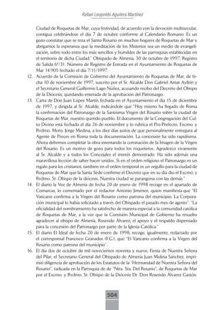 Rafael Leopoldo Aguilera Martínez

      Ciudad de Roquetas de Mar, cuya festividad, de acuerdo con la devoción multisecular,
      contigua celebrándose el día 7 de octubre conforme al Calendario Romano. Es un
      gozo constatar que se reza el Santo Rosario en muchos hogares de Roquetas de Mar y
      abrigamos la esperanza que la meditación de los Misterios sea un medio de evangeli-
      zación, sobre todo entre los más sencillos y humildes de las parroquias establecidas en
      el territorio de dicha Ciudad.” Obispado de Almería, 30 de octubre de 1997, Registro
      de Salida 6ª/31. Número de Registro de Entrada en el Ayuntamiento de Roquetas de
      Mar 14.905 fechado el día 7/11/1997.
12.   Acuerdo de la Comisión de Gobierno del Ayuntamiento de Roquetas de Mar, de fe-
      cha 10 de noviembre de 1997, suscrito por el Sr. Alcalde Don Gabriel Amat Ayllón y
      el Secretario General Guillermo Lago Núñez, acusando recibo del Decreto del Obispo
      de la Diócesis, quedando enterada de la aprobación del Patronazgo.
13.   Carta de Don Juan López Martín fechada en el Ayuntamiento el día 15 de diciembre
      de 1997, y dirigida al Sr. Alcalde, indicándole que “Hoy mismo ha llegado de Roma
      la confirmación del Patronazgo de la Santísima Virgen del Rosario sobre la ciudad de
      Roquetas de Mar, nuestro querido pueblo. El documento de la Congregación del Cul-
      to Divino está fechado el día 26 de noviembre y lo rubrica el Pro-Prefecto, Excmo. y
      Rvdmo. Mons. Jorge Medina, a los diez días justos de que personalmente entregara al
      Agente de Preces en Roma toda la documentación. La concesión ha sido rapidísima.
      Ahora debemos completar la obra intentando la coronación de la Imagen de la Virgen
      del Rosario. Es un motivo de gozo para todos los roqueteros. Agradezco vivamente
      al Sr. Alcalde y a todos los Concejales el interés demostrado. Ha sido además una
      maravillosa lección de saber hacer unidos. Si en el orden religioso el Patronazgo es un
      regalo para los cristianos, también en el orden temporal es un orgullo para la ciudad de
      Roquetas de Mar que la Santa Sede confirme el Decreto que en su día dio el Excmo. y
      Rvdmo. Sr. Obispo de la diócesis. Nuestra ciudad se parangona con las demás.”
14.   El diario la Voz de Almería de fecha 20 de enero de 1998 recoge en el apartado de
      Comarcas, lo comentado por el redactor Antonio Jiménez, quien manifiesta que “El
      Vaticano confirma a la Virgen del Rosario como patrona del municipio. La Corpora-
      ción municipal lo había solicitado a través del Obispado el pasado mes de agosto”. “La
      oficialidad del nombramiento ha satisfecho de manera especial a la comunidad católica
      de Roquetas de Mar, a la vez que la Comisión Municipal de Gobierno ha resuelto
      agradecer al obispo de Almería, Rosendo Álvarez, el apoyo y el respaldo dispensado
      para la concesión del Patronazgo por parte de la Iglesia Católica.”
15.   El diario El Ideal de fecha 20 de enero de 1998, recoge, igualmente, redactado por
      el corresponsal Francisco Granados (F.G.), que “El Vaticano confirma a la Virgen del
      Rosario como patrona del municipio”.
16.   El día dos de octubre de mil novecientos noventa y nueve, Fiesta de Nuestra Señora
      del Pilar, el Secretario General del Obispado de Almería Juan Molina Sánchez, impri-
      mió diligencia de aprobación de los Estatutos de la “Hermandad de Nuestra Señora del
      Rosario”, radicada en la Parroquia de de “Ntra. Sra. Del Rosario”, de Roquetas de Mar
      por el Excmo. y Rvdmo. Sr. Obispo de la Diócesis Dr. Don Rosendo Álvarez Gastón.



                                            504
 