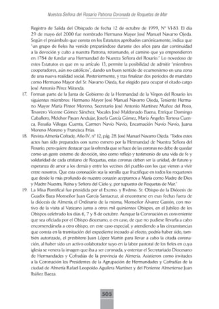Nuestra Señora del Rosario Patrona Coronada de Roquetas de Mar

    Registro de Salida del Obispado de fecha 12 de octubre de 1999, Nº VI-83. El día
    29 de mayo del 2000 fue nombrado Hermano Mayor José Manuel Navarro Ojeda.
    Según el preámbulo que consta en los Estatutos aprobados canónicamente, indica que
    “un grupo de fieles ha venido preparándose durante dos años para dar continuidad
    a la devoción y culto a nuestra Patrona, retomando, el camino que ya emprendieron
    en 1784 de fundar una Hermandad de Nuestra Señora del Rosario.” Lo novedoso de
    estos Estatutos es que en su artículo 13, permite la posibilidad de admitir “miembros
    cooperadores, aún no católicos”, dando un buen sentido de ecumenismo en una zona
    de una nueva realidad social. Posteriormente, y tras finalizar dos periodos de mandato
    como Hermano Mayor del Sr. Navarro Ojeda, fue elegido para ocupar el citado cargo
    José Antonio Pérez Miranda.
17. Forman parte de la Junta de Gobierno de la Hermandad de la Virgen del Rosario los
    siguientes miembros: Hermano Mayor José Manuel Navarro Ojeda, Teniente Herma-
    no Mayor María Pintor Moreno, Secretario José Antonio Martínez Muñoz del Pozo,
    Tesorero Vicente Gómez Sánchez, Vocales José Maldonado Baena, Enrique Domingo
    Caballero, Melchor Payan Andujar, Josefa García Gómez, María Ángeles Tortosa Cuen-
    ca, Rosalía Villegas Cuenta, Carmen Navío Navío, Encarnación Navío Navío, Juana
    Moreno Moreno y Francisca Frías.
18. Revista Almería Cofrade, Año IV, nº 12, pág. 28. José Manuel Navarro Ojeda. “Todos estos
    actos han sido preparados con sumo esmero por la Hermandad de Nuestra Señora del
    Rosario, pero quiere destacar que la ofrenda que se hace de las coronas no debe de quedar
    como un gesto externo de devoción, sino como reflejo y testimonio de una vida de fe y
    solidaridad de cada cristiano de Roquetas, estas coronas deben ser la unidad, de futuro y
    esperanza de amor a los demás y entre los vecinos del pueblo con los que vienen a vivir
    entre nosotros. Que esta coronación sea la semilla que fructifique en todos los roqueteros
    que desde lo más profundo de nuestro corazón aceptamos a María como Madre de Dios
    y Madre Nuestra, Reina y Señora del Cielo y, por supuesto de Roquetas de Mar.”
19. La Misa Pontifical fue presidida por el Excmo. y Rvdmo. Sr. Obispo de la Diócesis de
    Guadix-Baza Monseñor Juan García Santacruz, al encontrarse en esas fechas fuera de
    la diócesis de Almería, el Ordinario de la misma, Monseñor Álvarez Gastón, con mo-
    tivo de la visita al Vaticano junto a otros mil quinientos Obispos, en el Jubileo de los
    Obispos celebrado los días 6, 7 y 8 de octubre. Aunque la Coronación es conveniente
    que sea oficiada por el Obispo diocesano, o en caso, de que no pudiese llevarla a cabo
    encomendársela a otro obispo, en este caso especial, y atendiendo a las circunstancias
    que consta en la tramitación del expediente incoado al efecto, podría haber sido, tam-
    bién autorizado, el presbítero Juan López Martín para llevar a cabo la citada corona-
    ción, al haber sido un activo colaborador suyo en la labor pastoral de los fieles en cuya
    iglesia se venera la imagen que iba a ser coronada, y ostentar el Secretariado Diocesano
    de Hermandades y Cofradías de la provincia de Almería. Asistieron como invitados
    a la Coronación los Presidentes de la Agrupación de Hermandades y Cofradías de la
    ciudad de Almería Rafael Leopoldo Aguilera Martínez y del Poniente Almeriense Juan
    Ibáñez Baeza.



                                            505
 