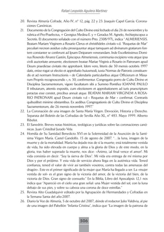 Rafael Leopoldo Aguilera Martínez

20. Revista Almería Cofrade, Año IV, nº 12, pág. 22 y 23. Joaquín Capel García. Corona-
    ciones Canónicas.
21. Documento de la Congregación del Culto Divino está fechado el día 26 de noviembre y lo
    rubrica el Pro-Praefectus, + Georgius Medina E. y + Geradus M. Agnelo, Archiepiscopus a
    Secretis. El documento señalado con el número Prto. 2308/97L, indica “ ALMERIENSIS.
    Beatam Mariam Virginem a Rosario Clerus et christifideles civitatis v.d. “Roquetas de Mar”
    peculiari necnon assiduo cultu prosequuntur atque tamquam ad divinarum gratiarum fon-
    tem constanter se conferunt ad Ipsam Deiparam venerandam. Inde Excelletissimus Domi-
    nus Rosendo Álvarez Gastón, Episcopus Almerienssis, communia excipiens vota atque ipsa
    civili auctoritate annuente, electionem beatae Mariae Virginis a Rosario in Patronam apud
    Deum praedictae civitatis rite approbavit. Idem vero, litteris die 30 mensis octobris 1997
    datis, enixe rogat ut electio et approbatio huiusmodi, iuxta Normas de Patronis constituen-
    dis et ad normam Instructionis « de Calendariis particularibus atque Officiorum et Missa-
    rum Propriis recognoscendis », n. 30, confirmentur. Congregatio porro de Cultu Divino et
    Disciplina Sacramentorum, vigore facultatum sibi a Summo Pontifice IOANNE PAULO
    II tributarum, attentis expositis, cum electionem et approbationem ad iuris praescriptum
    peractas esse constet, precibus annuit atque. BEATAM MARIAM VIRGINEM A ROSA-
    RIO PATRONAM apud Deum civitatis v.d « Roquetas de Mar » confirmat. Contrariis
    quibuslibet minime obstantibus. Ex aedibus Congregationis de Cultu Divino et Disciplina
    Sacramentorum, die 26 mensis novembris 1997.”
22. La Coronación de una imagen de Santa María Virgen. Devoción, Historia y Derecho.
    Separata del Boletín de las Cofradías de Sevilla Año XL, nº 483. Mayo 1999. Alberto
    Ribelot.
23. El Sanedrín. Breves notas históricas, teológicas y jurídicas sobre las coronaciones canó-
    nicas. Juan Cristóbal Jurado Vela.
24. Homilía de Su Santidad Benedicto XVI en la Solemnidad de la Asunción de la Santí-
    sima Virgen María. Castel Gandolfo. 15 de agosto de 2007. “…la luna, imagen de la
    muerte y de la mortalidad. María ha dejado tras de sí la muerte; está totalmente vestida
    de vida, ha sido elevada en cuerpo y alma a la gloria de Dios y de este modo, en la
    gloria, tras haber superado la muerte, nos dice: «Ánimo, ¡al final vence el amor!. Mi
    vida consistía en decir: “Soy la sierva de Dios”. Mi vida era entrega de mí misma por
    Dios y por el prójimo. Y esta vida de servicio ahora llega en la auténtica vida. Tened
    confianza, tened el valor de vivir así también vosotros, contra todas las amenazas del
    dragón». Este es el primer significado de la mujer que María ha llegado a ser. La «mujer
    vestida de sol» es el gran signo de la victoria del amor, de la victoria del bien, de la
    victoria de Dios. Gran signo de consuelo.” En la Biblia, Libro del Apocalipsis 12,1 nos
    indica que “Apareció en el cielo una gran señal: una Mujer vestida del sol, con la luna
    debajo de sus pies, y sobre su cabeza una corona de doce estrellas.”
25. Revista Alto Guadalquivir editado por la Agrupación de Hermandades y Cofradías en
    la Semana Santa del año 2007.
26. Diario la Voz de Almería, 5 de octubre del 2007, dónde el redactor Julio Valdivia, al pie
    de una imagen del Pabellón “Infanta Cristina”, indica que “La imagen de la patrona de



                                            506
 