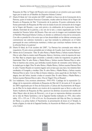 Nuestra Señora del Rosario Patrona Coronada de Roquetas de Mar

      Roquetas de Mar, la Virgen del Rosario será coronada en un emotivo acto que tendrá
      lugar por la tarde en al Pabellón de Deportes Infanta Cristina.”
27.   Diario El Ideal, de 5 de octubre del 2007, también se hace eco de la Coronación de la
      Patrona, quien el redactor Francisco Granados, resalta sobre las fiestas de la Virgen del
      Rosario en Roquetas de Mar “Coronación de la patrona. El punto culminante de las
      fiestas patronales de Roquetas de Mar será sin duda el acto de coronación de la imagen
      de la Virgen del Rosario, y que será previo a la celebración de la procesión. Será el
      sábado, festividad de la patrona, a las seis de la tare, y estará organizado por la Her-
      mandad de Nuestra Señor del Rosario. Para este acto la imagen será trasladada hasta
      el Pabellón Municipal Infanta Cristina, en donde se celebrará la misa de la coronación.
      Con ello se pondrá fin a los actos que se han desarrollado en las últimas semanas para
      conmemorar tan solemne momento y que han incluido la celebración en el Salón
      parroquial de unas conferencias marianas y triduo que concluye mañana viernes con
      la ofrenda floral a la patrona”.
28.   Diario El Ideal, de 8 de octubre del 2007, “La Patrona fue coronada ante miles de
      roqueteros. El acto estuvo presidido por el obispo de Guadix, Juan García Santacruz.”
29.   Himno de la Coronación: “Dios Te salve Reina y Madre/Reina y Señora nuestra Patrona/
      Dios te salve. Bajo tu manto nació Roquetas, blanca y hermosa, como la espuma de nues-
      tro Mar. Bajo tu amparo sigue creciendo y uniendo a todos los roqueteros en gestos de
      fraternidad. Dios Te salve Reina y Madre/Reina y Señora nuestra Patrona/Dios te salve.
      Hoy te traemos esta corona, que simboliza nuestra ilusión de venerarte como Señora, en
      la ciudad que te eligió. Dios Te salve Reina y Madre/Reina y Señora nuestra Patrona/Dios
      te salve. Vuestro Rosario en nuestros lugares será un lazo que una más y los misterios bien
      meditados el Evangelio a meditar. Dios Te salve Reina y Madre/Reina y Señora nuestra
      Patrona/Dios te salve. Con tu Hijo en brazos visítanos, como aquel día en Ain Karín. Y la
      alegría, don del Señor, inunde a todos el corazón. Dios Te salve Reina y Madre/Reina y
      Señora nuestra Patrona/Dios te salve. ¡Viva la Virgen! ¡Viva el Rosario!.
30.   Los indalianos. Una aventura almeriense. 1945-1951. Catálogo de la exposición Ca-
      tálogo de la exposición celebrada en Roquetas de Mar del 22 de junio al 21 de agosto
      de 2005 organizado por el Área de Educación y Cultura del Ayuntamiento de Roque-
      tas de Mar. En la citada edición con motivo de la exposición que se llevó a cabo en el
      Teatro Auditorio de Roquetas de Mar, aparecen las distintas secuencias del retablo del
      Altar Mayor obra de Jesús de Perceval, y en el que se representa distintas secuencias
      de la vida de María Santísima y de la Sagrada Familia realizado en 1951, óleo sobre
      tabla, 135 x 135 cm. Y 194 x134 cm. (La Encarnación del Hijo de Dios, la visitación
      de María a su prima Isabel, el Nacimiento, la presentación de Jesús en el Templo, la
      huida a Egipto, la vida de la Sagrada Familia y la Asunción de María en Cuerpo y Alma
      a los Cielos).




                                              507
 