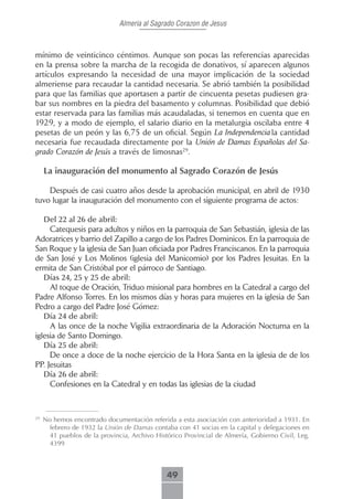 Almeria al Sagrado Corazon de Jesus



mínimo de veinticinco céntimos. Aunque son pocas las referencias aparecidas
en la prensa sobre la marcha de la recogida de donativos, sí aparecen algunos
artículos expresando la necesidad de una mayor implicación de la sociedad
almeriense para recaudar la cantidad necesaria. Se abrió también la posibilidad
para que las familias que aportasen a partir de cincuenta pesetas pudiesen gra-
bar sus nombres en la piedra del basamento y columnas. Posibilidad que debió
estar reservada para las familias más acaudaladas, si tenemos en cuenta que en
1929, y a modo de ejemplo, el salario diario en la metalurgia oscilaba entre 4
pesetas de un peón y las 6,75 de un oficial. Según La Independencia la cantidad
necesaria fue recaudada directamente por la Unión de Damas Españolas del Sa-
grado Corazón de Jesús a través de limosnas29.

     La inauguración del monumento al Sagrado Corazón de Jesús

    Después de casi cuatro años desde la aprobación municipal, en abril de 1930
tuvo lugar la inauguración del monumento con el siguiente programa de actos:

   Del.22.al.26.de.abril:
     Catequesis para adultos y niños en la parroquia de San Sebastián, iglesia de las
Adoratrices y barrio del Zapillo a cargo de los Padres Dominicos. En la parroquia de
San Roque y la iglesia de San Juan oficiada por Padres Franciscanos. En la parroquia
de San José y Los Molinos (iglesia del Manicomio) por los Padres Jesuitas. En la
ermita de San Cristóbal por el párroco de Santiago.
   Días.24,.25.y.25.de.abril:
     Al toque de Oración, Triduo misional para hombres en la Catedral a cargo del
Padre Alfonso Torres. En los mismos días y horas para mujeres en la iglesia de San
Pedro a cargo del Padre José Gómez:
   Día.24.de.abril:
     A las once de la noche Vigilia extraordinaria de la Adoración Nocturna en la
iglesia de Santo Domingo.
   Día.25.de.abril:
     De once a doce de la noche ejercicio de la Hora Santa en la iglesia de de los
PP. Jesuitas
   Día.26.de.abril:
     Confesiones en la Catedral y en todas las iglesias de la ciudad



29
     No hemos encontrado documentación referida a esta asociación con anterioridad a 1931. En
       febrero de 1932 la Unión de Damas contaba con 41 socias en la capital y delegaciones en
       41 pueblos de la provincia, Archivo Histórico Provincial de Almería, Gobierno Civil, Leg.
       4399



                                               49
 