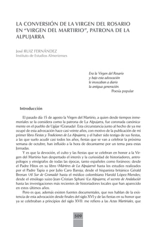 LA CONVERSIÓN DE LA VIRGEN DEL ROSARIO
EN “VIRGEN DEL MARTIRIO”, PATRONA DE LA
ALPUJARRA

José RUIZ FERNÁNDEZ
Instituto de Estudios Almerienses



                                                     Era la Virgen del Rosario
                                                     y bajo esta advocación
                                                     le invocaban a diario
                                                     la antigua generación.
                                                                     Poesía popular



  Introducción

     El pasado día 15 de agosto la Virgen del Martirio, a quien desde tiempos inme-
moriales se la considera como la patrona de La Alpujarra, fue coronada canónica-
mente en el pueblo de Ugíjar (Granada). Esta circunstancia junto al hecho de ya me
ocupé de esta advocación hace casi veinte años, con motivo de la publicación de mi
primer libro Fiestas y Tradiciones de La Alpujarra, y el haber sido testigo de sus fiestas,
a las que suelo acudir casi todos los años, fiestas que se van a celebrar la próxima
semana de octubre, han influido a la hora de decantarme por un tema para estas
Jornadas.
     Y es que la devoción, el culto y las fiestas que se celebran en honor a la Vir-
gen del Martirio han despertado el interés y la curiosidad de historiadores, antro-
pólogos y etnógrafos de todas las épocas, tanto españoles como foráneos: desde
el Padre Hitos en su libro (Mártires de La Alpujarra) hasta los estudios realizados
por el Padre Tapia o por Julio Caro Baroja; desde el hispanista británico Gérald
Brenan (Al Sur de Granada) hasta el médico colombiano Harold López-Mendes;
desde el etnólogo suizo Jean-Cristian Sphani (La Alpujarra, el secreto de Andalucía)
hasta las investigaciones más recientes de historiadores locales que han aparecido
en estos últimos años.
     Pero es que, además existen fuentes documentales, que nos hablan de la exis-
tencia de esta advocación desde finales del siglo XVI y de las fiestas en su honor que
ya se celebraban a principios del siglo XVII: me refiero a las Actas Martiriales, que



                                          509
 