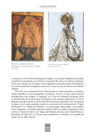 José Ruiz Fernández




miniAturA de lA Virgen del mArtirio                   imAgen ActuAl de lA Virgen del mArtirio,
representAdA en el libro de ActAs del cAbildo         pAtronA de lA AlpujArrA
(siglo xVii)




se conservan en el Archivo Parroquial de Ugíjar, y a las Actas Capitulares del Cabildo,
actualmente depositadas en el Archivo municipal. Por tanto, los objetivos principa-
les de este artículo son el estudio y la divulgación de esta advocación situándola en
un contexto histórico-etnográfico, terreno en el que me he movido en mis últimos
trabajos.
     Para ello, la comunicación la he estructurado en varios apartados: el primero,
donde describo el marco geográfico comarcal y local en el que cobra especial
protagonismo esta imagen; el segundo, en el que he intentado investigar sobre
la introducción de la advocación del Rosario en la comarca alpujarreña; el tercer
apartado, donde sintetizo la sublevación de los moriscos siguiendo a los cronistas de
la época; en el cuarto apartado estudio la conversión de la advocación de “Virgen
del Rosario” en “Virgen del Martirio” y su patronazgo sobre Ugíjar y los pueblos
de La Alpujarra; y un último apartado, donde realizo un análisis comparativo entre
la Feria y Fiestas en honor a la Virgen del Martirio descritas por Gérald Brenan a
principios del siglo XX y la Fiestas que actualmente se celebran en el pueblo de
Ugíjar casi un siglo después.



                                                  510
 