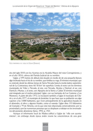 La conversión de la Virgen del Rosario en “Virgen del Martirio”, Patrona de la Alpujarra




VistA pAnorámicA del pueblo de ugíjAr (grAnAdA).




dos del siglo XVII con los Austrias era la Alcaldía Mayor del viejo Corregimiento, y
en el año 1834, cabeza del Partido Judicial de su nombre.
     Ugíjar, a 599 metros de altitud, está situado en medio de de una pequeña llanura
algo inclinada hacia el río de su nombre, que fertiliza su vega. El término municipal, que
se extiende desde las últimas lomas de Sierra Nevada hasta la media ladera septentrio-
nal de La Contraviesa, tiene 66´18 km2 de superficie. Limita al norte con los términos
municipales de Válor y Nevada; al este, con Nevada, Alcolea y Darrícal; al sur, con
Darrícal y Murtas; y al oeste, con Alpujarra de la Sierra y Cádiar. El término municipal
está integrado por el núcleo principal, Ugíjar, con sus barriadas de Las Canteras y Los
Montoros. A partir del año 1.972, se incorporó también a Ugíjar el municipio de Che-
rín y en el año 1977, el municipio de Jorairátar, lo que hace que su población sea algo
superior a los 3.000 habitantes, que viven principalmente de la agricultura basada en
el almendro, el olivo y algunos frutales, como el naranjo. Ugíjar dista 115 kilómetros
de Granada y 79 de Almería, con la que está más relacionada comercialmente, por su
proximidad y por las numerosas personas que se desplazan a trabajar en los invernade-
ros del poniente almeriense (Jerez, 1992, p. 192).
     Aunque el informante local de Madoz calificó a Ugíjar de “villa con ayunta-
miento”, sin embargo desde época árabe reunía las características de una gran



                                                   513
 