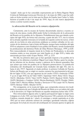 José Ruiz Fernández



“ciudad”, título que le fue concedido expresamente por la Reina Regente María
Cristina de Habsburgo-Lorena por Decreto de 1 de mayo de 1884, y que fue ratifi-
cado en fecha reciente con la visita que los Reyes de España, Juan Carlos I y Sofía,
hicieron al pueblo el día 4 de mayo de 1994. Aquí, en este marco alpujarreño,
vamos a centrar nuestro estudio.

  La advocación del Rosario en la comarca alpujarreña

     Ciertamente, ante la escasez de fuentes documentales alusivas a nuestra co-
marca de esta época, resulta difícil poder fechar la introducción de la advocación
del Rosario en los pueblos de La Alpujarra. Probablemente haya que datarla a prin-
cipios del siglo XVI y de forma más concreta, a partir del año 1571, tras la victoria
de la armada española-veneciana en la batalla de Lepanto contra los turcos, si bien
antes de esa fecha en otras provincias andaluzas ya existían cofradías en los con-
ventos de los dominicos, bajo el título del Rosario, aunque hasta mediados del siglo
XVII no adoptaron como finalidad el rezo público del Rosario, siendo fundamental
las predicaciones del dominico Pedro de Ulloa (Romero Mensaque, 1999, p.428).
Pero transcendiendo el impulso inicial de la Orden de Predicadores, la devoción
rosariana estaba ya muy presente por toda España en el siglo XVII y había sido
sancionada por leyes reales (López Muñoz, 1997, p. 223).
     Por ello, los primeros datos que se han aportado respecto a los pueblos de la
Alpujarra se los debemos al profesor Miguel Luis López Muñoz, quien ha estudia-
do los informes de los diversos vicarios y párrocos de la diócesis granadina (hay
que aclarar que todos los pueblos de La Alpujarra pertenecieron a la jurisdicción
eclesiástica del Arzobispado de Granada hasta mediados del siglo XX, esto es,
hasta el año 1957). Siguiendo al citado profesor, la primera Cofradía de Nuestra
Señora del Rosario que se erigió en nuestra comarca fue precisamente la del pue-
blo de Ugíjar (1576), a las que siguieron las de Laroles (1592) e Instinción (1596).
Y ya en el siglo XVII, las de Válor (1601); Soportújar (1611); Berja (1612); Terque
(1623); Alboloduy (1632); Yátor (1639); Padules (1643); Bayárcal (1646); Narila
(1649); Bérchules y Canjáyar (1656); Mecina Bombarón (1659); Presidio (1666);
Cádiar (1667); Mecina Alfahar, Nechite y Torvizcón (1770); Laujar (1675); Paterna
(1693); Benínar (1686); Albuñol (1670)…
     Por consiguiente, en la vicaría de Ugíjar, que comprendía entonces tres locali-
dades, la existencia de una Cofradía del Rosario de María ya es un indicio del culto
y de la devoción a la Virgen del Rosario en aquellas tempranas fechas (año 1576).
     Pero retrocedamos algunos años. La Iglesia parroquial de Ugíjar se erigió como
Colegiata en el año 1501, por bula del Papa Inocencio VIII a petición de los Reyes
Católicos, estando dotada de 1 abad y 6 canónigos y siendo suprimida en el año
1842 por no tener suficiente número de canónigos, quedando reducida a Iglesia
parroquial. En la bula de erección del arzobispado de Granada aparece la iglesia de



                                       514
 