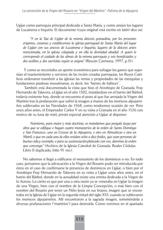 La conversión de la Virgen del Rosario en “Virgen del Martirio”, Patrona de la Alpujarra



Ugíjar como parroquia principal dedicada a Santa María, y como anejos los lugares
de Lucainena e Inquiría. El documento (cuyo original está escrito en latín) dice así:

         “Y en la Taá de Ugíjar de la misma diócesis granadina, por los presentes
    erigimos, creamos y establecemos la iglesia parroquial de Santa María del lugar
    de Ugíjar con sus anexos de Lucainena e Inquiría, lugares de la diócesis antes
    mencionada, en la iglesia colegiada y en ella la divinidad abadial. A quien le
    corresponde el cuidado de las almas de la misma parroquia y seis beneficiados y
    dos acólitos y dos sacristías según se asigna” (Rincón Carmona, 1997, p.31).

      Y como se necesitaba un aporte económico para sufragar los gastos que supo-
nían el mantenimiento y servicios de las recién creadas parroquias, los Reyes Cató-
licos ordenaron transferir a las iglesias las rentas y propiedades de las mezquitas y
fundaciones piadosas musulmanas, es decir, los “bienes de hábices”.
      También está documentada la visita que hizo el Arzobispo de Granada, Fray
Hernando de Talavera, a Ugíjar en el año 1502, instalándose en el barrio del Bárbol,
todavía existente hoy, donde se encuentra el pozo al que fue arrojada la Virgen del
Martirio tras la profanación que sufrió la imagen a manos de los moriscos alpujarre-
ños sublevados en las Navidades de 1568, como tendremos ocasión de ver. Pero
unos años antes, el Emperador Carlos V en su visita a Granada en el año 1526 con
motivo de su luna de miel, prestó especial atención a Ugíjar al disponer:

        “Asimismo, para mejor y más doctrina, os mandamos que pongáis luego por
    obra que se edifique e hagan cuatro monasterios de la orden de Santo Domingo
    e San Francisco: uno en Uxixar de la Alpujarra, e otro en Almuñécar e otro en
    Motril; e que en cada uno de ellos residan ocho o diez frailes, que sean personas de
    buena vida y exemplo, e para su sustenciación platicado con vos, daremos la orden
    que convenga” (Archivo de la Iglesia Catedral de Granada. Reales Cédulas.
    Libro II duplicado, folio 91 vto.).

     No sabemos si llegó a edificarse el monasterio de los dominicos o no. En todo
caso, pensamos que la advocación a la Virgen del Rosario pudo ser introducida por
éstos en el caso de confirmarse la presencia de dominicos en Ugíjar, o bien por el
Arzobispo Fray Hernando de Talavera en su visita a Ugíjar unos años antes, en el
barrio del Bárbol, donde en la actualidad existe una ermita dedicada a la Virgen de
la Aurora. Lo cierto es que por una u otra razón ya se veneraba en Ugíjar la imagen
de una Virgen, bien con el nombre de la Limpia Concepción, o más bien con el
nombre del Rosario por tener un Niño Jesús en sus brazos, imagen que se encon-
traba en la Iglesia de Ugíjar en la segunda mitad del siglo XVI, cuando se sublevaron
los moriscos alpujarreños. Allí encontraron a la sagrada imagen, sometiéndola a
diversas profanaciones (“martirios”) para destruirla. Como veremos en el apartado



                                           515
 