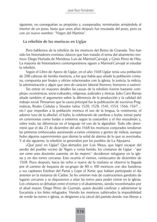 José Ruiz Fernández



siguiente, no conseguirían su propósito y, exasperados, terminarían arrojándola al
interior de un pozo, hasta que unos años después fue rescatada del pozo, pero ya
con un nuevo nombre: “Virgen del Martirio”.

  La rebelión de los moriscos en Ugíjar

     Pero hablemos de la rebelión de los moriscos del Reino de Granada. Tres han
sido los historiadores-cronistas clásicos que han tratado el tema del alzamiento mo-
risco: Diego Hurtado de Mendoza, Luis de Mármol Carvajal, y Ginés Pérez de Hita.
La mayoría de historiadores contemporáneos siguen a Mármol Carvajal al estudiar
la rebelión.
     Según el Libro de Apeos de Ugíjar, en el año 1568 Ugíjar tenía una población
de 200 cabezas de familia moriscos, a los que había que añadir la población cristia-
na, compuesta por linajes y oficios relacionados con la iglesia, la justicia, la milicia,
la administración y algún que otro de carácter laboral (herrero, horneros o sastres).
     Sin entrar en mayores detalles las causas de la rebelión fueron bastante com-
plejas: económicas, socio-culturales, religiosas, judiciales y étnicas. Julio Caro Baroja
añade también el argumento sobre la diferencia de la producción y la calidad del
trabajo social. Pensamos que la causa principal fue la publicación de sucesivas Prag-
máticas, Reales Cédulas y Sínodos (años 1520, 1528, 1541, 1554, 1566, 1567…
etc.) que impedían a la población morisca el uso de la lengua, la vestimenta, el
adorno (uso de la alheña), el baño, la celebración de zambras y leylas, tomar parte
en ceremonias como bodas o entierros según la costumbre y el rito musulmán y,
sobre todo, las diferencias en el lenguaje (el uso de la algarabía). Todo ello deter-
minó que el día 23 de diciembre del año 1568 los moriscos conjurados tendieran
las primeras emboscadas asesinando a varios cristianos y gentes de milicia, aunque
hubo algunos supervivientes que dieron la señal de alarma de lo que se avecinaba.
Y al día siguiente, la rebelión se generalizó por los pueblos de La Alpujarra.
     ¿Qué pasó en Ugíjar? Que alertados por Luis Moya, que logró escapar del
asedio del pueblo vecino de Yegen y venía herido, los cristianos de Ugíjar –“que
son como unos doscientos cuarenta, sin las mujeres”- decidieron refugiarse en la igle-
sia y en dos torres cercanas. Esto ocurría el viernes, veinticuatro de diciembre de
1568. Poco después, hacia las ocho o nueve de la mañana se observó la llegada
por el camino de Inquiera de un grupo de 80 o 100 moriscos con dos banderas
y sus capitanes Esteban del Partal y Lope el Xenic que habían participado el día
anterior en la matanza de Cádiar. Se les unieron más de cuatrocientos gandules de
lugares cercanos y se dispusieron a sitiar las torres para poder entrar en la iglesia.
Los cristianos se debatían entre el temor y el abatimiento, siendo reconfortados por
el abad mayor, Diego Pérez de Guzmán, quien decidió confesar y administrar la
Eucaristía a los fieles refugiados. Viendo los moriscos sublevados la imposibilidad
de rendir las torres e iglesia, se dirigieron a la cárcel del partido donde, tras liberar a



                                          516
 