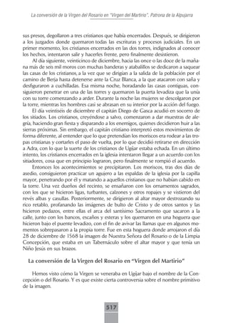 La conversión de la Virgen del Rosario en “Virgen del Martirio”, Patrona de la Alpujarra



sus presos, degollaron a tres cristianos que había encerrados. Después, se dirigieron
a los juzgados donde quemaron todas las escrituras y procesos judiciales. En un
primer momento, los cristianos encerrados en las dos torres, indignados al conocer
los hechos, intentaron salir y hacerles frente, pero finalmente desistieron.
     Al día siguiente, veinticinco de diciembre, hacia las once o las doce de la maña-
na más de seis mil moros con muchas banderas y atabalillos se dedicaron a saquear
las casas de los cristianos, a la vez que se dirigían a la salida de la población por el
camino de Berja hasta detenerse ante la Cruz Blanca, a la que atacaron con saña y
desfiguraron a cuchilladas. Esa misma noche, horadando las casas contiguas, con-
siguieron penetrar en una de las torres y quemaron la puerta levadiza que la unía
con su torre comenzando a arder. Durante la noche las mujeres se descolgaron por
la torre, mientras los hombres casi se abrasan en su interior por la acción del fuego.
     El día veintiséis de diciembre el capitán Diego de Gasca acudió en socorro de
los sitiados. Los cristianos, creyéndose a salvo, comenzaron a dar muestras de ale-
gría, haciendo gran fiesta y disparando a los enemigos, quienes decidieron huir a las
sierras próximas. Sin embargo, el capitán cristiano interpretó estos movimientos de
forma diferente, al entender que lo que pretendían los moriscos era rodear a las tro-
pas cristianas y cortarles el paso de vuelta, por lo que decidió retirarse en dirección
a Adra, con lo que la suerte de los cristianos de Ugíjar estaba echada. En un último
intento, los cristianos encerrados en la iglesia intentaron llegar a un acuerdo con los
sitiadores, cosa que en principio lograron, pero finalmente se rompió el acuerdo.
     Entonces los acontecimientos se precipitaron. Los moriscos, tras dos días de
asedio, consiguieron practicar un agujero a las espaldas de la iglesia por la capilla
mayor, penetrando por él y matando a aquellos cristianos que no habían cabido en
la torre. Una vez dueños del recinto, se ensañaron con los ornamentos sagrados,
con los que se hicieron ligas, turbantes, calzones y otros ropajes y se vistieron del
revés albas y casullas. Posteriormente, se dirigieron al altar mayor destrozando su
rico retablo, profanando las imágenes de bulto de Cristo y de otros santos y las
hicieron pedazos, entre ellas el arca del santísimo Sacramento que sacaron a la
calle, junto con los bancos, escaños y esteras y los quemaron en una hoguera que
hicieron bajo el puente levadizo, con el fin de avivar las llamas que en algunos mo-
mentos sobrepasaron a la propia torre. Fue en esta hoguera donde arrojaron el día
28 de diciembre de 1568 la imagen de Nuestra Señora del Rosario o de la Limpia
Concepción, que estaba en un Tabernáculo sobre el altar mayor y que tenía un
Niño Jesús en sus brazos.

  La conversión de la Virgen del Rosario en “Virgen del Martirio”

     Hemos visto cómo la Virgen se veneraba en Ugíjar bajo el nombre de la Con-
cepción o del Rosario. Y es que existe cierta controversia sobre el nombre primitivo
de la imagen.



                                           517
 