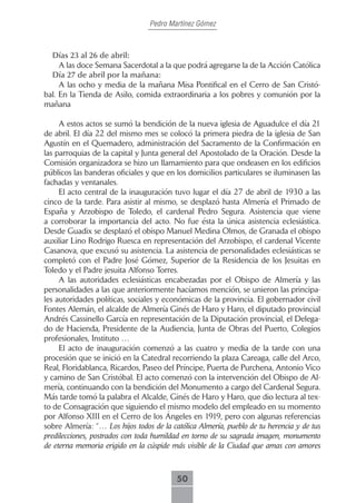 Pedro Martínez Gómez



  Días.23.al.26.de.abril:
     A las doce Semana Sacerdotal a la que podrá agregarse la de la Acción Católica
  Día.27.de.abril.por.la.mañana:
     A las ocho y media de la mañana Misa Pontifical en el Cerro de San Cristó-
bal. En la Tienda de Asilo, comida extraordinaria a los pobres y comunión por la
mañana

     A estos actos se sumó la bendición de la nueva iglesia de Aguadulce el día 21
de abril. El día 22 del mismo mes se colocó la primera piedra de la iglesia de San
Agustín en el Quemadero, administración del Sacramento de la Confirmación en
las parroquias de la capital y Junta general del Apostolado de la Oración. Desde la
Comisión organizadora se hizo un llamamiento para que ondeasen en los edificios
públicos las banderas oficiales y que en los domicilios particulares se iluminasen las
fachadas y ventanales.
     El acto central de la inauguración tuvo lugar el día 27 de abril de 1930 a las
cinco de la tarde. Para asistir al mismo, se desplazó hasta Almería el Primado de
España y Arzobispo de Toledo, el cardenal Pedro Segura. Asistencia que viene
a corroborar la importancia del acto. No fue ésta la única asistencia eclesiástica.
Desde Guadix se desplazó el obispo Manuel Medina Olmos, de Granada el obispo
auxiliar Lino Rodrigo Ruesca en representación del Arzobispo, el cardenal Vicente
Casanova, que excusó su asistencia. La asistencia de personalidades eclesiásticas se
completó con el Padre José Gómez, Superior de la Residencia de los Jesuitas en
Toledo y el Padre jesuita Alfonso Torres.
     A las autoridades eclesiásticas encabezadas por el Obispo de Almería y las
personalidades a las que anteriormente hacíamos mención, se unieron las principa-
les autoridades políticas, sociales y económicas de la provincia. El gobernador civil
Fontes Alemán, el alcalde de Almería Ginés de Haro y Haro, el diputado provincial
Andrés Cassinello García en representación de la Diputación provincial, el Delega-
do de Hacienda, Presidente de la Audiencia, Junta de Obras del Puerto, Colegios
profesionales, Instituto …
     El acto de inauguración comenzó a las cuatro y media de la tarde con una
procesión que se inició en la Catedral recorriendo la plaza Careaga, calle del Arco,
Real, Floridablanca, Ricardos, Paseo del Príncipe, Puerta de Purchena, Antonio Vico
y camino de San Cristóbal. El acto comenzó con la intervención del Obispo de Al-
mería, continuando con la bendición del Monumento a cargo del Cardenal Segura.
Más tarde tomó la palabra el Alcalde, Ginés de Haro y Haro, que dio lectura al tex-
to de Consagración que siguiendo el mismo modelo del empleado en su momento
por Alfonso XIII en el Cerro de los Ángeles en 1919, pero con algunas referencias
sobre Almería: “… Los hijos todos de la católica Almería, pueblo de tu herencia y de tus
predilecciones, postrados con toda humildad en torno de su sagrada imagen, monumento
de eterna memoria erigido en la cúspide más visible de la Ciudad que amas con amores



                                          50
 