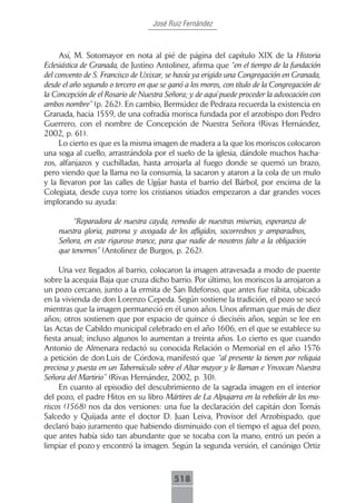 José Ruiz Fernández



     Así, M. Sotomayor en nota al pié de página del capítulo XIX de la Historia
Eclesiástica de Granada, de Justino Antolinez, afirma que “en el tiempo de la fundación
del convento de S. Francisco de Uxixar, se havía ya erigido una Congregación en Granada,
desde el año segundo o tercero en que se ganó a los moros, con título de la Congregación de
la Concepción de el Rosario de Nuestra Señora; y de aquí puede proceder la advocación con
ambos nombre” (p. 262). En cambio, Bermúdez de Pedraza recuerda la existencia en
Granada, hacia 1559, de una cofradía morisca fundada por el arzobispo don Pedro
Guerrero, con el nombre de Concepción de Nuestra Señora (Rivas Hernández,
2002, p. 61).
     Lo cierto es que es la misma imagen de madera a la que los moriscos colocaron
una soga al cuello, arrastrándola por el suelo de la iglesia, dándole muchos hacha-
zos, alfanjazos y cuchilladas, hasta arrojarla al fuego donde se quemó un brazo,
pero viendo que la llama no la consumía, la sacaron y ataron a la cola de un mulo
y la llevaron por las calles de Ugíjar hasta el barrio del Bárbol, por encima de la
Colegiata, desde cuya torre los cristianos sitiados empezaron a dar grandes voces
implorando su ayuda:

         “Reparadora de nuestra cayda, remedio de nuestras miserias, esperanza de
    nuestra gloria, patrona y avogada de los afligidos, socorrednos y amparadnos,
    Señora, en este riguroso trance, para que nadie de nosotros falte a la obligación
    que tenemos” (Antolinez de Burgos, p. 262).

     Una vez llegados al barrio, colocaron la imagen atravesada a modo de puente
sobre la acequia Baja que cruza dicho barrio. Por último, los moriscos la arrojaron a
un pozo cercano, junto a la ermita de San Ildefonso, que antes fue rábita, ubicado
en la vivienda de don Lorenzo Cepeda. Según sostiene la tradición, el pozo se secó
mientras que la imagen permaneció en él unos años. Unos afirman que más de diez
años; otros sostienen que por espacio de quince ó dieciséis años, según se lee en
las Actas de Cabildo municipal celebrado en el año 1606, en el que se establece su
fiesta anual; incluso algunos lo aumentan a treinta años. Lo cierto es que cuando
Antonio de Almenara redactó su conocida Relación o Memorial en el año 1576
a petición de don Luis de Córdova, manifestó que “al presente la tienen por reliquia
preciosa y puesta en un Tabernáculo sobre el Altar mayor y le llaman e Ynvocan Nuestra
Señora del Martirio” (Rivas Hernández, 2002, p. 30).
     En cuanto al episodio del descubrimiento de la sagrada imagen en el interior
del pozo, el padre Hitos en su libro Mártires de La Alpujarra en la rebelión de los mo-
riscos (1568) nos da dos versiones: una fue la declaración del capitán don Tomás
Salcedo y Quijada ante el doctor D. Juan Leiva, Provisor del Arzobispado, que
declaró bajo juramento que habiendo disminuido con el tiempo el agua del pozo,
que antes había sido tan abundante que se tocaba con la mano, entró un peón a
limpiar el pozo y encontró la imagen. Según la segunda versión, el canónigo Ortiz



                                          518
 