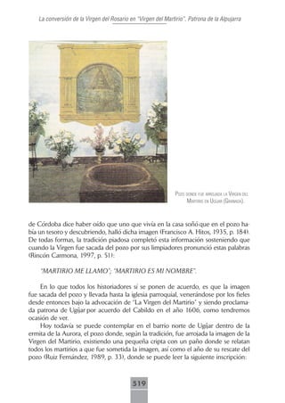 La conversión de la Virgen del Rosario en “Virgen del Martirio”, Patrona de la Alpujarra




                                                              pozo donde fue ArrojAdA lA Virgen del
                                                                   mArtirio en ugíjAr (grAnAdA).


de Córdoba dice haber oído que uno que vivía en la casa soñó que en el pozo ha-
bía un tesoro y descubriendo, halló dicha imagen (Francisco A. Hitos, 1935, p. 184).
De todas formas, la tradición piadosa completó esta información sosteniendo que
cuando la Virgen fue sacada del pozo por sus limpiadores pronunció estas palabras
(Rincón Carmona, 1997, p. 51):

    “MARTIRIO ME LLAMO”; “MARTIRIO ES MI NOMBRE”.

     En lo que todos los historiadores sí se ponen de acuerdo, es que la imagen
fue sacada del pozo y llevada hasta la iglesia parroquial, venerándose por los fieles
desde entonces bajo la advocación de “La Virgen del Martirio” y siendo proclama-
da patrona de Ugíjar por acuerdo del Cabildo en el año 1606, como tendremos
ocasión de ver.
     Hoy todavía se puede contemplar en el barrio norte de Ugíjar dentro de la
ermita de la Aurora, el pozo donde, según la tradición, fue arrojada la imagen de la
Virgen del Martirio, existiendo una pequeña cripta con un paño donde se relatan
todos los martirios a que fue sometida la imagen, así como el año de su rescate del
pozo (Ruiz Fernández, 1989, p. 33), donde se puede leer la siguiente inscripción:



                                           519
 