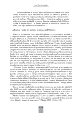 José Ruiz Fernández



          “La sagrada imagen de Nuestra Señora del Martirio se veneraba en la iglesia
     colegial de esta villa bajo la advocación del Rosario. Fue arrastrada, quemada y
     puesta por puente en la acequia que atraviesa esta calle por los Moriscos subleva-
     dos en la noche del 28 de diciembre de 1568… Cristianos la ocultaron a las vías
     de los sarracenos depositándola en un pozo donde fue hallada en el año 1606 con
     ocasión de limpiar el pozo… se iluminó oyéndose las palabras de “Martirio me
     llamo”, bajo cuyo nombre hoy la veneramos (…)”

  La Feria y Fiestas en honor a la Virgen del Martirio

     Como es frecuente en estos casos el imaginario popular comenzó a atribuir a
la Virgen del Martirio algunos hechos sobrenaturales que eran considerados como
milagros. Ello llevó al Ayuntamiento de Ugíjar a instituir una fiesta anual en el Ca-
bildo celebrado el día 15 de septiembre del año 1606 haciendo voto de celebrar
todos los años la fiesta en honor de la Virgen del Martirio (Ymagen la qual esta villa
ha tenido, y tiene por patrona y Abogada) el lunes siguiente al primer domingo del mes
de octubre, procurando darle la mayor solemnidad desde la víspera y que se hiciera
una procesión en el día de su santo a la hora de la misa mayor, (… Y se declara que
este voto y promesa se à de empezar a cumplir, y hazer la fiesta desde el Lunes primero de
Octubre deste presente año el qual continuarán sucesivé en cada un año sin faltar ninguno).
También en este Cabildo se instauró la famosa Feria para lo cual se acordó que
“desde el día de las vísperas, y el día siguiente de la fiesta y seis días después que todos son
ocho días todas las personas que quisieren traer todas, y cualesquier mercadurías de cual-
quier suerte, calidad y condición que sea las puedan vender libre, y francamente sin pagar
alcabala, ni derecho alguno, la qual feria franca sea (…)”.
      Al mismo tiempo señalaron las personas del Concejo que se encargasen de
organizar estos festejos. Asimismo, se ordenaba que en las casas particulares se
pusieran luminarias esa noche, y que el señor Abad mayor se sirva mandar se repi-
quen las campanas, y que se pongan luminarias en la iglesia, y para los que se iban
a hacer este año se hiciera una Función de Moros y Cristianos, una fiesta de Toros y
una danza (baile público). Por último, se acordó que la Feria “se pregone públicamente
en todas estas Alpuxarras, y en las Ciudades de Guadix, Almería, Marquesado del Zenete
y Villa de Motril para que todos puedan acudir à ella libremente desde el Domingo primero
de Octubre deste presente año”.
     Con el tiempo, esta Feria fue tomando tal incremento que finales del siglo XVII
(año 1669) concurrían a ella unas veinte mil personas de todos los pueblos de la
Alpujarra, y de aquí puede que venga ese Patronazgo que hoy se le atribuye a la
Virgen del Martirio sobre la comarca alpujarreña (Ruiz Fernández, 1989, p. 31).
     Madoz reseña la Feria de Ugíjar así: “El día 7 de octubre se celebra una feria, ó más
bien mercado (…), en que se venden paños, hierros, géneros y quincalla de lícito comercio,
efectos del país y ganados de todas especies” (Madoz, 1845-1850, p. 313).



                                             520
 