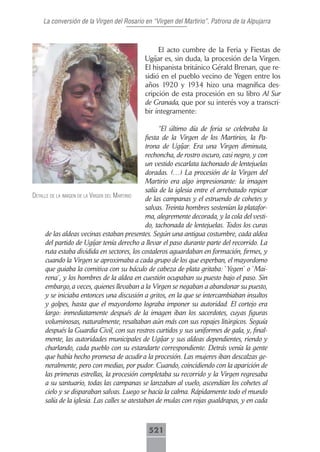 La conversión de la Virgen del Rosario en “Virgen del Martirio”, Patrona de la Alpujarra



                                                  El acto cumbre de la Feria y Fiestas de
                                             Ugíjar es, sin duda, la procesión de la Virgen.
                                             El hispanista británico Gérald Brenan, que re-
                                             sidió en el pueblo vecino de Yegen entre los
                                             años 1920 y 1934 hizo una magnífica des-
                                             cripción de esta procesión en su libro Al Sur
                                             de Granada, que por su interés voy a transcri-
                                             bir íntegramente:

                                                     “El último día de feria se celebraba la
                                               fiesta de la Virgen de los Martirios, la Pa-
                                               trona de Ugíjar. Era una Virgen diminuta,
                                               rechoncha, de rostro oscuro, casi negro, y con
                                               un vestido escarlata tachonado de lentejuelas
                                               doradas. (…) La procesión de la Virgen del
                                               Martirio era algo impresionante: la imagen
                                               salía de la iglesia entre el arrebatado repicar
detAlle de lA imAgen de lA Virgen del mArtirio
                                               de las campanas y el estruendo de cohetes y
                                               salvas. Treinta hombres sostenían la platafor-
                                               ma, alegremente decorada, y la cola del vesti-
                                               do, tachonada de lentejuelas. Todos los curas
     de las aldeas vecinas estaban presentes. Según una antigua costumbre, cada aldea
     del partido de Ugíjar tenía derecho a llevar el paso durante parte del recorrido. La
     ruta estaba dividida en sectores, los costaleros aguardaban en formación, firmes, y
     cuando la Virgen se aproximaba a cada grupo de los que esperban, el mayordomo
     que guiaba la comitiva con su báculo de cabeza de plata gritaba: `Yegen´ o `Mai-
     rena´, y los hombres de la aldea en cuestión ocupaban su puesto bajo el paso. Sin
     embargo, a veces, quienes llevaban a la Virgen se negaban a abandonar su puesto,
     y se iniciaba entonces una discusión a gritos, en la que se intercambiaban insultos
     y golpes, hasta que el mayordomo lograba imponer su autoridad. El cortejo era
     largo: inmediatamente después de la imagen iban los sacerdotes, cuyas figuras
     voluminosas, naturalmente, resaltaban aún más con sus ropajes litúrgicos. Seguía
     después la Guardia Civil, con sus rostros curtidos y sus uniformes de gala, y, final-
     mente, las autoridades municipales de Ugíjar y sus aldeas dependientes, riendo y
     charlando, cada pueblo con su estandarte correspondiente. Detrás venía la gente
     que había hecho promesa de acudir a la procesión. Las mujeres iban descalzas ge-
     neralmente, pero con medias, por pudor. Cuando, coincidiendo con la aparición de
     las primeras estrellas, la procesión completaba su recorrido y la Virgen regresaba
     a su santuario, todas las campanas se lanzaban al vuelo, ascendían los cohetes al
     cielo y se disparaban salvas. Luego se hacía la calma. Rápidamente todo el mundo
     salía de la iglesia. Las calles se atestaban de mulas con rojas gualdrapas, y en cada



                                              521
 