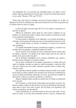 José Ruiz Fernández



    una cabalgaban dos o tres personas que intentaban llegar a sus aldeas lo antes
    posible. Algunas emplearían tres horas de viaje, e incluso más, hasta poder reposar
    en sus camas” (Brenan, 1983, pp. 99-101).

     Veinte años más tarde el etnólogo suizo Jean-Cristian Spahni, en su libro La
Alpujarra, El secreto de Andalucía nos dejó esta descripción de la Feria de ganado que
se celebra todos los años en Ugíjar:

          La feria de Ugíjar, que tiene lugar del 9 al 14 de octubre, es justamente cé-
    lebre por su tipismo.
          Millares de campesinos vienen desde los cuatro puntos cardinales con sus
    familias y sus bestias para vender, comprar, hacer trueques en medio de un ruido
    y una animación extraordinarios.
          Un denso gentío se apelotona en las callejuelas y en las plazas del pueblo se
    acomoda, sin preocuparse del tiempo que pasa, en la acogedora terraza de un café,
          Todo el mundo charla, ríe, bromea, se interpela y se divierte de la manera
    más espontánea.
          Es el desfile interminable de burros, pesadamente cargados, y el ruido de sus
    pezuñas sobre las gastadas y resbaladizas piedras del camino.
          Son los cacareos de los animales de corral, emplazados para la ocasión sobre
    los tejados y balcones, o los balidos de las cabras negras para las que subir las
    plantas de las casas resulta muy fácil.
          Son las llamadas ininteligibles de los artesanos ambulantes que venden y
    fabrican de todo, instalados en la misma calzada.
          Son los gritos vociferantes de los gitanos, preparando su comida, sobre una
    sartén de hojalata, trocando un pedazo de tejido tornasolado a cambio de Dios
    sabe qué, mientras que una madre, silenciosa, apoyada contra un árbol, ama-
    manta a su hijo.
          Hay quien lleva sobre la espalda un verdadero manojo de pollos vivos, atados
    por las patas, la cabeza colgante; otros arrastran una carreta que se desploma por
    el peso de objetos divinamente coloreados; un tercero, que atraviesa el pueblo sin
    apresurarse, conduce sus marranos gruñientes y caprichosos.
          Algunos chiquillos bailan tocando las palmas ante la mirada de admiración
    de los mayores.
          En el mercado, se vende de todo, incluso figuras de porcelana,`souvenirs´, he-
    lados de vainilla y balones de tripa de buey. Las moscas abundan por todo aquello,
    tanto sobre la carne como sobre el queso. Pero las frutas y las legumbres, ¡qué
    colores, qué perfume, qué abundancia!
          Como champiñones, los carruseles brotan un poco por todos lados. No dis-
    ponen de motor: se les hace girar poniéndose allí tres o cuatro y cantando para




                                           522
 