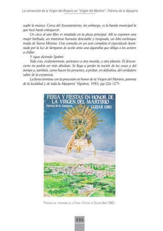 La conversión de la Virgen del Rosario en “Virgen del Martirio”, Patrona de la Alpujarra



suplir la música. Cerca del Ayuntamiento, sin embargo, es la banda municipal la
que toca hasta enloquecer.
      Un circo al aire libre es instalado en la plaza principal. Allí se exponen una
mujer barbuda, un monstruo humano detestable y resignado, un lobo enclenque
traído de Sierra Morena. Una comedia en un acto completa el espectáculo ilumi-
nado por la luz de lámparas de aceite anta una algarabía que obliga a los actores
a chillar.
      Y sigue diciendo Spahni:
      Todo esto, evidentemente, pertenece a otro mundo, a otro planeta. El descon-
cierto no podría ser más absoluto. Se llega a perder la noción de las cosas y del
tiempo y, también, como hacen los presentes, a probar, en definitiva, del verdadero
sabor de la existencia.
      La fiesta termina con la procesión en honor de la Virgen del Martirio, patrona
de la localidad y de toda la Alpujarra” (Spahni, 1983, pp.126-127).




                portAdA del progrAmA de lA feriA y fiestAs de ugíjAr (Año 1985).




                                            523
 