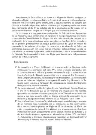 José Ruiz Fernández




     Actualmente, la Feria y Fiestas en honor a la Virgen del Martirio se siguen ce-
lebrando en Ugíjar, pero han cambiado la fecha inicial: ya no se celebran el primer
lunes del mes de octubre como antaño, sino la segunda semana de octubre, con
diversas actividades deportivas, lúdicas y festivas que se prolongan durante varios
días, culminando el día 14 de octubre, día de la onomástica de la Virgen, con la
procesión de la misma imagen de la Virgen que profanaron los moriscos.
     La procesión, a la que concurren varios miles de fieles de todos los pueblos
de La Alpujarra, sigue conservando el esplendor y la espectacularidad que llamó
la atención de Gérald Brenan. La Virgen sale a la calle a mediodía, después de la
celebración de la misa oficiada por varios sacerdotes, a hombros de los portadores
de los pueblos pertenecientes al antiguo partido judicial de Ugíjar en medio del
estruendo de los cohetes, el repique de campanas y los vivas de los fieles, que
acompañan la procesión con fervor por las principales calles de Ugíjar. Ese día va-
rios millares de mujeres alpujarreñas celebran el día de su santo.Y es que el nombre
de “Martirio” ha traspasado los límites de Ugíjar para formar parte del patrimonio
común de toda La Alpujarra.

  Conclusiones

   1ª) La devoción a la Virgen del Rosario en la comarca de La Alpujarra estaba
      implantada ya a principios del siglo XVI, como se puede comprobar con
      la constitución en la diócesis granadina de cofradías bajo la advocación de
      Nuestra Señora del Rosario, promovidas por la orden de los dominicos, y
      de la Limpia Concepción, auspiciadas por los franciscanos. A ello no fueron
      ajenos los esfuerzos del primer arzobispo de Granada, fray Hernando de Ta-
      lavera, quien fomentó la fundación de cofradías como medio de integración
      de la población morisca sometida.
   2ª) La existencia en el pueblo de Ugíjar de una Cofradía del Rosario María en
      el año 1576 demuestra que ya se veneraba una imagen con este nombre,
      que estaba expuesta en el templo parroquial en un Tabernáculo sobre el altar
      mayor y que tiene un niño sobre los brazos, antes de la sublevación de los
      moriscos y del episodio de los “mártires de La Alpujarra” (año 1568).
   3ª) Las profanaciones (“martirios”) y el deterioro que sufrió la imagen a manos
      de los moriscos están verificados por los testimonios de los supervivientes
      de la matanza que se produjo en Ugíjar el 28 de diciembre de 1568, que
      están recogidos en las Actas de los Mártires que se conservan en el Archivo
      Parroquial de Ugíjar, especialmente, el del capitán Thomas de Salcedo y el
      de Antonio de Almenara, quien en su Memorial en el año 1576, manifestó:
      “(…) al presente la tienen por reliquia preciosa y puesta en un Tabernáculo sobre el
      Altar mayor y le llaman e Ynvocan Nuestra Señora del Martirio”.



                                          524
 