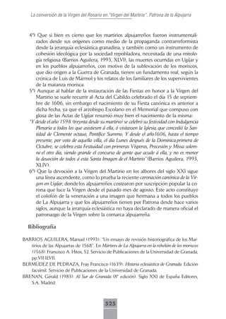 La conversión de la Virgen del Rosario en “Virgen del Martirio”, Patrona de la Alpujarra



   4ª) Que si bien es cierto que los martirios alpujarreños fueron instrumentali-
      zados desde sus orígenes como medio de la propaganda contrarreformista
      desde la jerarquía eclesiástica granadina, y también como un instrumento de
      cohesión ideológica por la sociedad repobladora, necesitada de una mitolo-
      gía religiosa (Barrios Aguilera, 1993, XLVI), las muertes ocurridas en Ugíjar y
      en los pueblos alpujarreños, con motivo de la sublevación de los moriscos,
      que dio origen a la Guerra de Granada, tienen un fundamento real, según la
      crónica de Luis de Mármol y los relatos de los familiares de los supervivientes
      de la matanza morisca.
   5ª) Aunque al hablar de la instauración de las Fiestas en honor a la Virgen del
      Martirio se suele recurrir al Acta del Cabildo celebrado el día 15 de septiem-
      bre de 1606, sin embargo el nacimiento de su Fiesta canónica es anterior a
      dicha fecha, ya que el arzobispo Escolano en el Memorial que compuso con
      glosa de las Actas de Ugíjar resumió muy bien el nacimiento de la misma:
   “Y desde el año 1598 (treynta desde su martirio) se celebró su festividad con Indulgencia
      Plenaria a todos los que asistiesen á ella, ó visitassen la Iglesia, que concedió la San-
      tidad de Clemente octauo, Pontífice Summo. Y desde el año1606, hasta el tiempo
      presente, por voto de aquella villa, el día Lunes después de la Dominica primera de
      Octubre, se celebra esta Festiuidad con primeras Vísperas, Procesión y Missa solem-
      ne el otro día, siendo grande el concurso de gente que acude á ella, y no es menor
      la deuoción de todos á esta Santa Imagen de el Martirio” (Barrios Aguilera, 1993,
      XLIV).
   6ª) Que la devoción a la Virgen del Martirio en los albores del siglo XXI sigue
      una línea ascendente, como lo prueba la reciente coronación canónica de la Vir-
      gen en Ugíjar, donde los alpujarreños costearon por suscripción popular la co-
      rona que luce la Virgen desde el pasado mes de agosto. Este acto constituye
      el colofón de la veneración a una imagen que hermana a todos los pueblos
      de La Alpujarra y que los alpujarreños tienen por Patrona desde hace varios
      siglos, aunque la jerarquía eclesiástica no haya declarado de manera oficial el
      patronazgo de la Virgen sobre la comarca alpujarreña.

  Bibliografía

BARRIOS AGUILERA, Manuel (1993): “Un ensayo de revisión historiográfica de los Mar-
   tirios de las Alpujarras de 1568”. En Mártires de La Alpujarra en la rebelión de los moriscos
   (1568). Francisco A. Hitos, S.J. Servicio de Publicaciones de la Universidad de Granada,
   pp.VII-ILVII.
BERMÚDEZ DE PEDRAZA, Fray Francisco (1639): Historia eclesiástica de Granada. Edición
   facsímil. Servicio de Publicaciones de la Universidad de Granada.
BRENAN, Gérald (1983): Al Sur de Granada (8ª edición). Siglo XXI de España Editores,
   S.A. Madrid.



                                             525
 