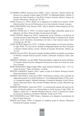 José Ruiz Fernández



GUTIÉRREZ NÚÑEZ, Francisco Javier (2005): “Culto y devoción a Nuestra Señora del
    Rosario en la campiña sevillana (siglos XVI-XIX)”. En Religiosidad Popular y Almería. IV
    Jornadas (José Ruiz Fernández y Juan Pedro Vázquez Guzmán, editores). Instituto de
    Estudios Almerienses. Almería, pp. 741-769.
HITOS, Francisco A. (1993): Mártires de La Alpujarra en la rebelión de los moriscos (1568).
    Edición facsímil. Servicio de Publicaciones de la Universidad de Granada. Granada.
JEREZ HERNANDEZ, Juan Manuel (1992): Toda La Alpujarra. Editora Regional del Sur,
    S.A. Granada.
JIMÉNEZ TOVAR, José A. (1992): “La señera ciudad de Ugíjar, indiscutible capital de La
    Alpujarra”. En Feria y Fiestas de Ugíjar. Ayuntamiento de Ugíjar.
LOPEZ MUÑOZ, Miguel Luis (1994): “Implantación de las Cofradías en la Diócesis de
    Granada durante la Edad Moderna”. En Religiosidad Popular en Andalucía (Juan Aranda
    Doncel, coord.). Ilustrísimo Ayuntamiento de Cabra y Caja Cultural Cajasur. Cabra
    (Córdoba), pp. 101-140.
LÓPEZ MUÑOZ, Miguel Luis (1997): “Cofradías y Hermandades en el Suroeste almerien-
    se (siglo XVIII)”. En Actas del las I Jornadas de Religiosidad Popular José Ruiz Fernández
    y Valeriano Sánchez Ramos, coords.). Instituto de Estudios Almerienses. Almería, pp.
    217-241.
MADOZ, Pascual (1987): Diccionario Geográfico-Estadístico-Histórico de España y sus posesiones
    de Ultramar. Granada. (Edición facsímil). Ámbito y Editoriales Andaluzas Unidas. Sala-
    manca.
MÁRMOL CARVAJAL, Luis del (1600): Historia del rebelión y castigo de los moriscos del Reyno
    de Granada. (Edición facsímil). Delegación Provincial de Cultura de la Junta de Anda-
    lucía. Granada.
RIVAS HERNÁNDEZ, Miguel Ángel (2002): Ugíjar durante la rebelión de 1568 – 1571. Co-
    misión de Fiestas “Virgen del Martirio”. Granada.
RINCÓN CARMONA, Joaquín (1997): Ugíjar: su lugar en la Historia. Parroquia Nuestra
    Señora del Martirio. (Granada).
ROMERO MENSAQUE, Carlos José (1989): “El fenómeno rosariano como expresión de
    religiosidad popular en la Sevilla del Barroco”. En La Religiosidad Popular. II Vida y muer-
    te: la imaginación religiosa”. Editorial Anthropos y Fundación Machado. (Carlos Álvarez
    Santaló, María Jesús Buxó i Rey, Salvador Rodríguez Becerra, coords.). Barcelona, pp.
    540-553.
ROMERO MENSAQUE, Carlos José (1999): “La conformación popular del universo reli-
    gioso: los Rosarios públicos y sus Hermandades en Sevilla durante el siglo XVIII”. En
    Religión y Cultura (vol. 1). (Salvador Rodríguez Becerra, coord.). Consejería de Cultura
    de la Junta de Andalucía y Fundación Machado. Sevilla, pp.427-438.
RUIZ FERNÁNDEZ, José (1989): Fiestas y Tradiciones de La Alpujarra. Ayuntamiento de
    Berja. El Ejido (Almería).
SPAHNI, Jean-Cristian (1983): La Alpujarra. La Andalucía secreta (2ª edición). Diputación
    Provincial de Granada. Granada.



                                             526
 