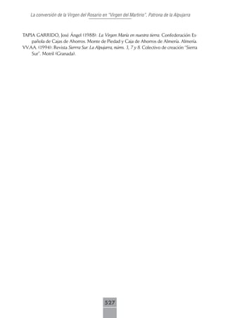 La conversión de la Virgen del Rosario en “Virgen del Martirio”, Patrona de la Alpujarra



TAPIA GARRIDO, José Ángel (1988): La Virgen María en nuestra tierra. Confederación Es-
    pañola de Cajas de Ahorros. Monte de Piedad y Caja de Ahorros de Almería. Almería.
VV.AA. (1994): Revista Sierrra Sur. La Alpujarra, núms. 3, 7 y 8. Colectivo de creación “Sierra
    Sur”. Motril (Granada).




                                            527
 
