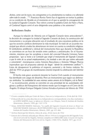 Almeria al Sagrado Corazon de Jesus



divinos, como son los tuyos, nos consagramos a ti y proclamamos tu realeza y tu soberanía
sobre todo lo creado…”30. Francisco Rovira Torres fue el siguiente en tomar la palabra
en su condición de Alcalde en el momento en el que se aprobó la consagración de
la ciudad al Sagrado Corazón. Tras volver a tomar la palabra Ginés de Haro y Haro,
el Cardenal Segura cerró el acto dirigiendo unas palabras a los asistentes31.

     Reflexiones finales

     Aunque la relación de Almería con el Sagrado Corazón tiene antecedentes32,
la decisión de consagrar la ciudad al Sagrado Corazón de Jesús, la construcción del
monumento y su propia ubicación son el resultado de una coyuntura política en la
que los sectores católicos dominaron la vida municipal. Se trató de un acuerdo mu-
nicipal que afectó a todos los almerienses sin tener en cuenta su condición religiosa.
El simbolismo antiliberal y clerical del monumento hizo que durante la República
se convirtiera en un foco de tensión entre católicos y anticlericales. En el Ayunta-
miento, mientras que los socialistas a través del concejal Eduardo Limones Sanes
proponían: “que se invite a la Comisión que erigió el monumento del Sagrado Corazón
a que lo retire de su actual emplazamiento y los traslade a otro sitio que estime adecuado
y conveniente”, monárquicos como Antonio Bascuñana o Antonio Villegas Murcia
expresaban que tal propuesta además de ilegal: “ofende los sentimientos católicos”33.
Lejos de desaparecer la polémica al respecto, aumentó y de forma violenta. En
abril de 1934 un grupo de manifestantes intentó impedir la celebración del Solemne
Triduo.
     El hecho más grave aconteció durante la Guerra Civil cuando el monumento
fue derribado con cargas de dinamita. Pero un monumento que según sus defenso-
res simboliza “la cordialidad de unos mismos santos amores de la Religión y de la Patria”
34
  , su reconstrucción, pronto se convirtió en una prioridad de las autoridades reli-
giosas y políticas del franquismo del mismo modo que la imagen en el Cerro de los
Ángeles. El obispo Enrique Delgado Gómez firmaba el primero de febrero de 1944


30
     El texto completo leído por Ginés de Haro y Haro en La Independencia, 29 de abril de 1930
31
     El desarrollo de los actos descritos en La Independencia correspondiente a los días reseñados y
        en LOPEZ MARTIN, Juan, La Iglesia en Almería y sus Obispos, Tomo II, Instituto de Estudios
        Almerienses, Almería, 1999, pp: 1167-1170
32
     Véase, SANCHEZ RAMOS, Valeriano, “La capilla del Sagrado Corazón de Jesús en Berja”, en
       SANCHEZ RAMOS, Valeriano y RUIZ FERNANDEZ, José, La Religiosidad popular y Almería,
       Instituto de Estudios Almerienses, Almería, 2001, pp: 451-466.
33
     Archivo Municipal de Almería, Libros de actas, 28 de marzo de 1932
34
     Extracto de la fórmula utilizada por Alfonso XIII en 1919 en la inauguración del Sagrado Cora-
       zón en el cerro de los Ángeles, fórmula completa en CABALLERO, José, Corazón de España.
       Historia del Monumento del Cerro de los Ángeles (1900-1976), Madrid, 1977, pp: 23-24



                                                 51
 