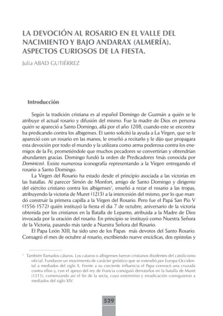 LA DEVOCIÓN AL ROSARIO EN EL VALLE DEL
NACIMIENTO Y BAJO ANDARAX (ALMERÍA).
ASPECTOS CURIOSOS DE LA FIESTA.
Julia ABAD GUTIÉRREZ




    Introducción

     Según la tradición cristiana es al español Domingo de Guzmán a quién se le
atribuye el actual rosario y difusión del mismo. Fue la madre de Dios en persona
quién se apareció a Santo Domingo, allá por el año 1208, cuando este se encontra-
ba predicando contra los albigenses. El santo solicitó la ayuda a La Virgen, que se le
apareció con un rosario en las manos, le enseñó a recitarlo y le dijo que propagara
esta devoción por todo el mundo y la utilizara como arma poderosa contra los ene-
migos de la Fe, prometiéndole que muchos pecadores se convertirían y obtendrían
abundantes gracias. Domingo fundó la orden de Predicadores (más conocida por
Dominicos). Existe numerosa iconografía representando a la Virgen entregando el
rosario a Santo Domingo.
     La Virgen del Rosario ha estado desde el principio asociada a las victorias en
las batallas. Al parecer Simón de Monfort, amigo de Santo Domingo y dirigente
del ejército cristiano contra los albigenses1, enseñó a rezar el rosario a las tropas,
atribuyendo la victoria de Muret (1213) a la intercesión del mismo, por lo que man-
dó construir la primera capilla a la Virgen del Rosario. Pero fue el Papá San Pío V
(1556-1572) quién instituyó la fiesta el dia 7 de octubre, aniversario de la victoria
obtenida por los cristianos en la Batalla de Lepanto, atribuida a la Madre de Dios
invocada por la oración del rosario. En principio se instituyó como Nuestra Señora
de la Victoria, pasando más tarde a Nuestra Señora del Rosario.
     El Papa León XIII, ha sido uno de los Papas más devotos del Santo Rosario.
Consagró el mes de octubre al rosario, escribiendo nueve encíclicas, dos epístolas y


1
    También llamados cátaros. Los cataros o albigenses fueron cristianos disidentes del catolicismo
      oficial. Fundaron un movimiento de carácter gnóstico que se extendió por Europa Occiden-
      tal a mediados del siglo X. Frente a su creciente influencia el Papa convocó una cruzada
      contra ellos y, con el apoyo del rey de Francia consiguió derrotarlos en la batalla de Muret
      (1213), comenzando así el fin de la secta, cuyo exterminio y erradicación consiguieron a
      mediados del siglo XIV.



                                               529
 